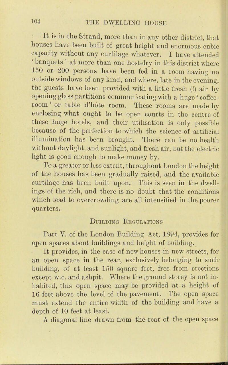 It is in the Strand, more than in any other district, that houses have been built of great height and enormous cubic capacity without any curtilage whatever. I have attended ' banquets ' at more than one hostelry in this district where 150 or 200 persons have been fed in a room having no outside windows of any kind, and where, late in the evening, the guests have been provided with a little fresh (!) air by opening glass partitions ccmmunicating with a huge'coffee- room ' or table d'hote room. These rooms are made by enclosing what ought to be open courts in the centre of these huge hotels, and their utilisation is only possible because of the perfection to which the science of artificial illumination has been brought. There can be no health without daylight, and sunlight, and fresh air, but the electric light is good enough to make money by. To a greater or less extent, throughout London the height of the houses has been gradually raised, and the available curtilage has been built upon. This is seen in the dwell- ings of the rich, and there is no doubt that the conditions which lead to overcrowding are all intensified in the poorer quarters. Building Begulattons Part V. of the London Building Act, 1894, provides for open spaces about buildings and height of building. It provides, in the case of new houses in new streets, for an open space in the rear, exclusively belonging to such- building, of at least 150 square feet, free from erections except w.c. and ashpit. Where the ground storey is not in- habited, this open space may be provided at a height of 16 feet above the level of the pavement. The open space must extend the entire width of the building and have a depth of 10 feet at least. A diagonal line drawn from the rear of the open space