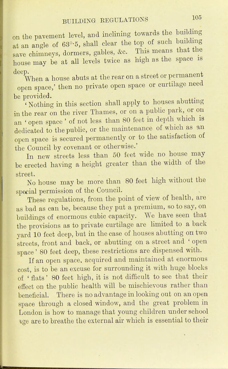 BUILDING REGULATIONS 1°5 on the pavement level, and inclining towards the building at an angle of 63°-5, shall clear the top of such building save chimneys, dormers, gables, &c. This means that the house may be at all levels twice as high as the space is When a house abuts at the rear on a street or permanent open space,' then no private open space or curtilage need be provided. < Nothing in this section shall apply to houses abutting in the rear on the river Thames, or on a public park, or on an < open space ' of not less than 80 feet in depth which is dedicated to the public, or the maintenance of which as an open space is secured permanently or to the satisfaction of the Council by covenant or otherwise.' In new streets less than 50 feet wide no house may be erected having a height greater than the width of the street. No house may be more than 80 feet high without the special permission of the Council. These regulations, from the point of view of health, are as bad as can be, because they put a premium, so to say, on buildings of enormous cubic capacity. We have seen that the provisions as to private curtilage are limited to a back yard 10 feet deep, but in the case of houses abutting on two streets, front and back, or abutting on a street and ' open space' 80 feet deep, these restrictions are dispensed with. If an open space, acquired and maintained at enormous cost, is to be an excuse for surrounding it with huge blocks of ' flats' 80 feet high, it is not difficult to see that then- effect on the public health will be mischievous rather than beneficial. There is no advantage in looking out on an open space through a closed window, and the great problem in London is how to manage that young children under school age are to breathe the external air which is essential to their