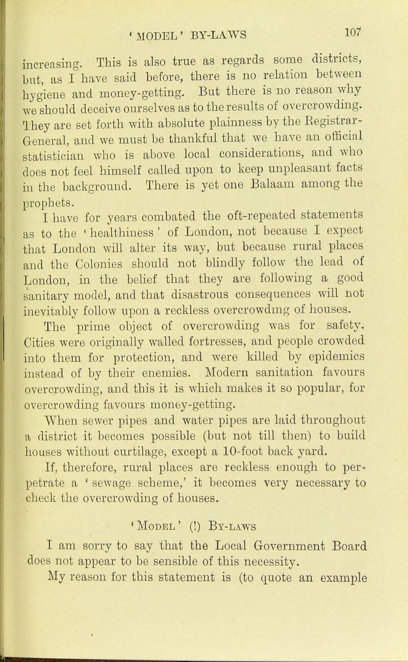 increasing. This is also true as regards some districts, but, as I have said before, there is no relation between hygiene and money-getting. But there is no reason why weshould deceive ourselves as to the results of overcrowding. They are set forth with absolute plainness by the Begistrar- General, and we must be thankful that we have an official statistician who is above local considerations, and who does not feel himself called upon to keep unpleasant facts in the background. There is yet one Balaam among the prophets. I have for years combated the oft-repeated statements as to the ' healthiness ' of London, not because I expect that London will alter its way, but because rural places and the Colonies should not blindly follow the lead of London, in the belief that they are following a good sanitary model, and that disastrous consequences will not inevitably follow upon a reckless overcrowding of houses. The prime object of overcrowding was for safety. Cities were originally walled fortresses, and people crowded into them for protection, and were killed by epidemics instead of by their enemies. Modern sanitation favours overcrowding, and this it is which makes it so popular, for overcrowding favours money-getting. When sewer pipes and water pipes are laid throughout a district it becomes possible (but not till then) to build houses without curtilage, except a 10-foot back yard. If, therefore, rural places are reckless enough to per- petrate a ' sewage scheme,' it becomes very necessary to check the overcrowding of houses. 'Model' (!) By-laws I am sorry to say that the Local Government Board does not appear to be sensible of this necessity. My reason for this statement is (to quote an example