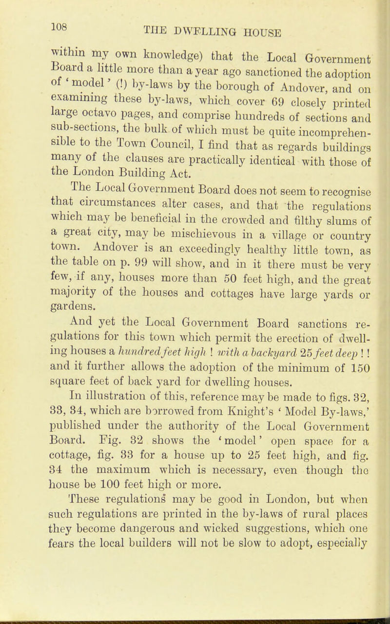 within my own knowledge) that the Local Government Board a little more than a year ago sanctioned the adoption of < model' (!) by-laws by the borough of Andover, and on examining these by-laws, which cover 69 closely printed large octavo pages, and comprise hundreds of sections and sub-sections, the bulk of which must be quite incomprehen- sible to the Town Council, I find that as regards buildings many of the clauses are practically identical with those of the London Building Act. The Local Government Board does not seem to recognise that circumstances alter cases, and that the regulations which may be beneficial in the crowded and filthy slums of a great city, may be mischievous in a village or country town. Andover is an exceedingly healthy little town, as the table on p. 99 will show, and in it there must be very few, if any, houses more than 50 feet high, and the great majority of the houses and cottages have large yards or gardens. And yet the Local Government Board sanctions re- gulations for this town which permit the erection of dwell- ing houses a hundred feet high ! with a backyard 25 feet deep !! and it further allows the adoption of the minimum of 150 square feet of back yard for dwelling houses. In illustration of this, reference may be made to figs. 32, 33, 34, which are borrowed from Knight's « Model By-laws,' published under the authority of the Local Government Board. Fig. 32 shows the ' model' open space for a cottage, fig. 33 for a house up to 25 feet high, and fig. 34 the maximum which is necessary, even though the house be 100 feet high or more. These regulations may be good in London, but when such regulations are printed in the by-laws of rural places they become dangerous and wicked suggestions, which one fears the local builders will not be slow to adopt, especially