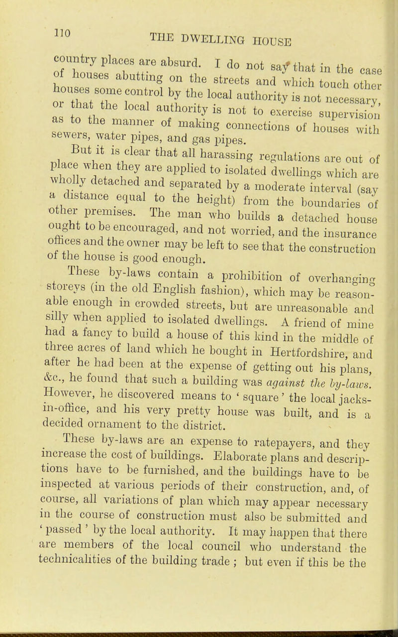 country places are absurd. I do not say* that in the case of houses abutting on the streets and which tou h o h 0 zsze rro11 thrlocai autwy 18 not n—y or hat the local authority is not to exercise supervision as to the manner of making connections of houses wi h sewers, water pipes, and gas pipes. But it is clear that all harassing regulations are out of place when they are applied to isolated dwellings which are wholly detached and separated by a moderate TnterVal (say a distance equal to the height) from the boundaries of other premises. The man who builds a detached house ought to be encouraged, and not worried, and the insurance offices and the owner may be left to see that the construction 01 the house is good enough. These by-laws contain a prohibition of overhargin- storeys (in the old English fashion), which may be reason- able enough in crowded streets, but are unreasonable and silly when applied to isolated dwellings. A friend of mine had a fancy to build a house of this kind in the middle of three acres of land which he bought in Hertfordshire, and after he had been at the expense of getting out his plans, &c, he found that such a building was against the by-laws. However, he discovered means to ' square' the localjacks- m-office, and his very pretty house was built, and is a decided ornament to the district. These by-laws are an expense to ratepayers, and they increase the cost of buildings. Elaborate plans and descrip- tions have to be furnished, and the buildings have to be inspected at various periods of their construction, and, of course, all variations of plan which may ajmear necessary in the course of construction must also be submitted and ' passed ' by the local authority. It may happen that there are members of the local council who understand the technicalities of the building trade ; but even if this be the