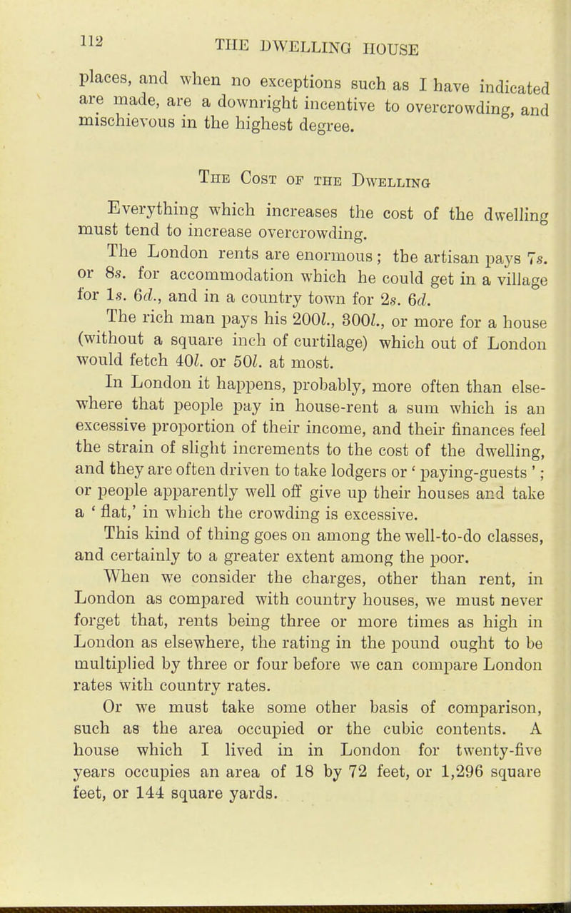 places, and when no exceptions such as I have indicated are made, are a downright incentive to overcrowding, and mischievous in the highest degree. The Cost of the Dwelling Everything which increases the cost of the dwelling must tend to increase overcrowding. The London rents are enormous; the artisan pays 7s. or 8s. for accommodation which he could get in a village for Is. 6d., and in a country town for 2s. 6d. The rich man pays his 2002., 300Z., or more for a house (without a square inch of curtilage) which out of London would fetch 402. or 501. at most. In London it happens, probably, more often than else- where that people pay in house-rent a sum which is an excessive proportion of their income, and their finances feel the strain of slight increments to the cost of the dwelling, and they are often driven to take lodgers or < paying-guests '; or people apparently well off give up their houses and take a ' flat,' in which the crowding is excessive. This kind of thing goes on among the well-to-do classes, and certainly to a greater extent among the poor. When we consider the charges, other than rent, in London as compared with country houses, we must never forget that, rents being three or more times as high in London as elsewhere, the rating in the pound ought to be multiplied by three or four before we can compare London rates with country rates. Or we must take some other basis of comparison, such as the area occupied or the cubic contents. A house which I lived in in London for twenty-five years occupies an area of 18 by 72 feet, or 1,296 square feet, or 144 square yards.