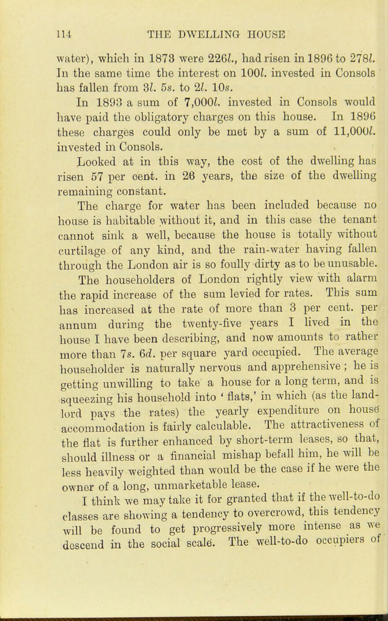 water), which in 1873 were 226Z., had risen in 1896 to 278Z. In the same time the interest on 1001. invested in Consols has fallen from SI. 5s. to 2£. 10s. In 1893 a sum of 7,000£. invested in Consols would have paid the obligatory charges on this house. In 1896 these charges could only be met by a sum of 11,000£. invested in Consols. Looked at in this way, the cost of the dwelling has risen 57 per cent, in 28 years, the size of the dwelling remaining constant. The charge for water has been included because no house is habitable without it, and in this case the tenant cannot sink a well, because the house is totally without curtilage of any kind, and the rain-water having fallen through the London air is so foully dirty as to be unusable. The householders of London rightly view with alarm the rapid increase of the sum levied for rates. Tbis sum has increased at the rate of more than 3 per cent, per annum during the twenty-five years I lived in the house I have been describing, and now amounts to rather more than 7s. 6d. per square yard occupied. The average householder is naturally nervous and apprehensive ; he is getting unwilling to take a house for a long term, and is squeezing his household into ' flats,' in which (as the land- lord pays the rates) the yearly expenditure on house accommodation is fairly calculable. The attractiveness of the flat is further enhanced by short-term leases, so that, should illness or a financial mishap befall him, he will be less heavily weighted than would be the case if he were the owner of a long, unmarketable lease. I think we may take it for granted that if the well-to-do classes are showing a tendency to overcrowd, this tendency will be found to get progressively more intense as we descend in the social scale. The well-to-do occupiers of