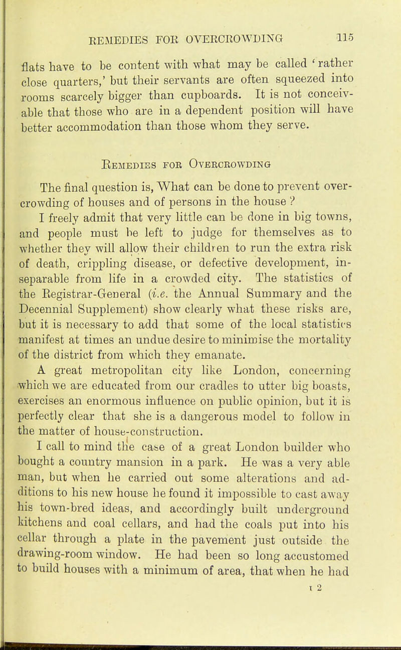 flats have to be content with what may be called ' rather close quarters,' but their servants are often squeezed into rooms scarcely bigger than cupboards. It is not conceiv- able that those who are in a dependent position will have better accommodation than those whom they serve. Bemedies for Overcrowding The final question is, What can be done to prevent over- crowding of houses and of persons in the house ? I freely admit that very little can be done in big towns, and people must be left to judge for themselves as to whether they will allow their children to run the extra risk of death, crippling disease, or defective development, in- separable from life in a crowded city. The statistics of the Eegistrar-General (i.e. the Annual Summary and the Decennial Supplement) show clearly what these risks are, but it is necessary to add that some of the local statistics manifest at times an undue desire to minimise the mortality of the district from which they emanate. A great metropolitan city like London, concerning which we are educated from our cradles to utter big boasts, exercises an enormous influence on public opinion, but it is perfectly clear that she is a dangerous model to follow in the matter of house:construction. I call to mind the case of a great London builder who bought a country mansion in a park. He was a very able man, but when he carried out some alterations and ad- ditions to his new house he found it impossible to cast away his town-bred ideas, and accordingly built underground kitchens and coal cellars, and had the coals put into his cellar through a plate in the pavement just outside the drawing-room window. He had been so long accustomed to build houses with a minimum of area, that when he had i 2