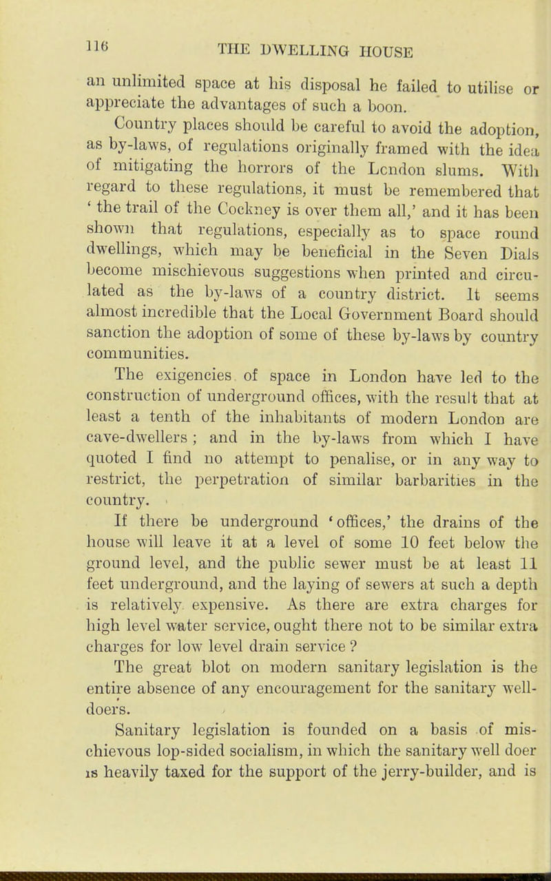 an unlimited space at his disposal he failed to utilise or appreciate the advantages of such a boon. Country places should be careful to avoid the adoption, as by-laws, of regulations originally framed with the idea of mitigating the horrors of the London slums. With regard to these regulations, it must be remembered that ' the trail of the Cockney is over them all,' and it has been shown that regulations, especially as to space round dwellings, which may be beneficial in the Seven Dials become mischievous suggestions when printed and circu- lated as the by-laws of a country district. It seems almost incredible that the Local Government Board should sanction the adoption of some of these by-laws by country communities. The exigencies of space in London have led to the construction of underground offices, with the result that at least a tenth of the inhabitants of modern London are cave-dwellers; and in the by-laws from which I have quoted I find no attempt to penalise, or in any way to restrict, the perpetration of similar barbarities in the country. • If there be underground 'offices,' the drains of the house will leave it at a level of some 10 feet below the ground level, and the public sewer must be at least 11 feet underground, and the laying of sewers at such a depth is relatively expensive. As there are extra charges for high level water service, ought there not to be similar extra charges for low level drain service ? The great blot on modern sanitary legislation is the entire absence of any encouragement for the sanitary well- doers. Sanitary legislation is founded on a basis of mis- chievous lop-sided socialism, in which the sanitary well doer is heavily taxed for the support of the jerry-builder, and is