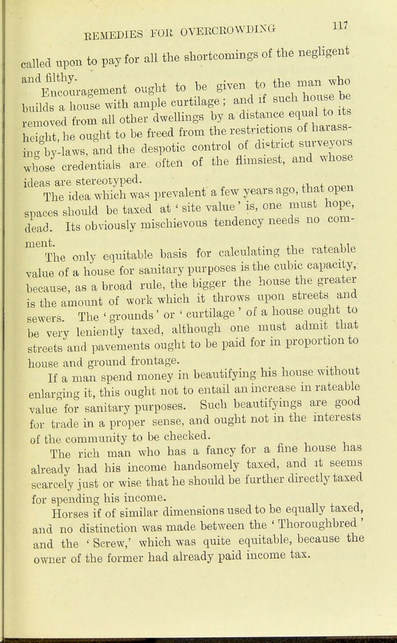 called upon to pay for all the shortcomings of the negligent ayu;agement ought to he given to builds a house with ample curtilage ; and if such house be removed from all other dwellings by a distance equal to its height he ought to be freed from the restrictions of harass-  g bylaws, and the despotic control of district surveyors whose credentials are often of the flimsiest, and whose ideas are stereotyped. The idea which was prevalent a few years ago, that open spaces should be taxed at < site value' is, one must hope, dead. Its obviously mischievous tendency needs no com- melThe only equitable basis for calculating the rateable value of a house for sanitary purposes is the cubic capacity, because, as a broad rule, the bigger the house the greater is the amount of work which it throws upon streets and sewers. The < grounds' or < curtilage ' of a house ought to be very leniently taxed, although one must admit that streets and pavements ought to be paid for in proportion to house and ground frontage. If a man spend money in beautifying his house without enlarging it, this ought not to entail an increase m rateable value for sanitary purposes. Such beautifyings are good for trade in a proper sense, and ought not in the interests of the community to be checked. The rich man who has a fancy for a fine house has already had his income handsomely taxed, and it seems scarcely just or wise that he should be further directly taxed for spending his income. Horses if of similar dimensions used to be equally taxed, and no distinction was made between the ' Thoroughbred ' and the ' Screw,' which was quite equitable, because the owner of the former had already paid income tax.