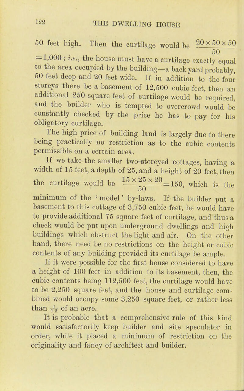 50 feet high. Then the curtilage would be 20 x 50 * 50 50 — 1,000 ; i.e., the house must have a curtilage exactly equal to the area occupied by the building—a back yard probably, 50 feet deep and 20 feet wide. If in addition to the four storeys there be a basement of 12,500 cubic feet, then an additional 250 square feet of curtilage would be required, and the builder who is tempted to overcrowd would be constantly checked by the price he has to pay for his obligatory curtilage. ^ The high price of building land is largely due to there being practically no restriction as to the cubic contents permissible on a certain area. If we take the smaller two-storeyed cottages, having a width of 15 feet, a depth of 25, and a height of 20 feet, then the curtilage would be ?A^5x_20=150 whi(?h .g ^ 50 minimum of the «model' by-laws. If the builder put a basement to this cottage of 3,750 cubic feet, he would have to provide additional 75 square feet of curtilage, and thus a check would be put upon underground dwellings and high buildings which obstruct the light and air. On the other hand, there need be no restrictions on the height or cubic contents of any building provided its curtilage be ample. If it were possible for the first house considered to have a height of 100 feet in addition to its basement, then, the cubic contents being 112,500 feet, the curtilage would have to be 2,250 square feet, and the house and curtilage com- bined would occupy some 3,250 square feet, or rather less than -f3 °f an acre. It is probable that a comprehensive rule of this kind would satisfactorily keep builder and site speculator in order, while it placed a minimum of restriction on the originality and fancy of architect and builder.