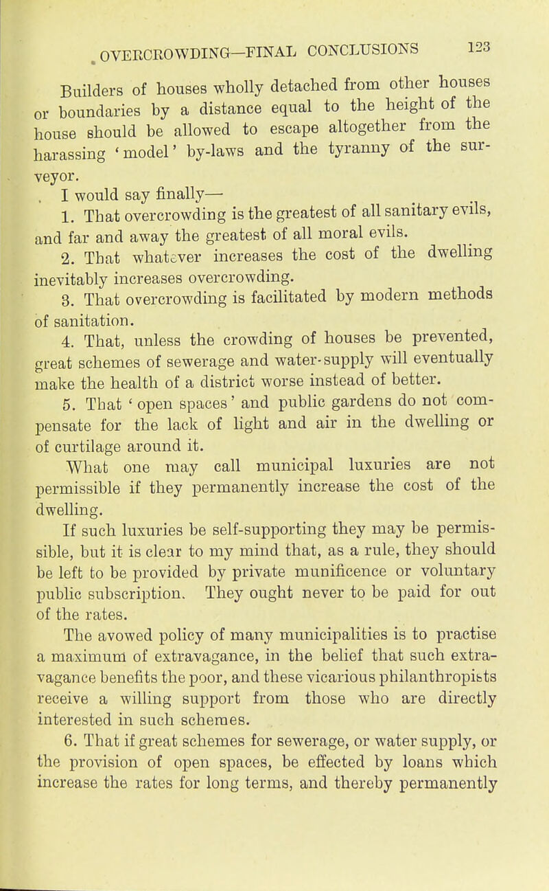Builders of houses wholly detached from other houses or boundaries by a distance equal to the height of the house should be allowed to escape altogether from the harassing 'model' by-laws and the tyranny of the sur- veyor. I would say finally— 1. That overcrowding is the greatest of all sanitary evils, and far and away the greatest of all moral evils. 2. Tbat whatever increases the cost of the dwelling inevitably increases overcrowding. 3. That overcrowding is facilitated by modern methods of sanitation. 4. That, unless the crowding of houses be prevented, great schemes of sewerage and water-supply will eventually make the health of a district worse instead of better. 5. Tbat ' open spaces' and public gardens do not com- pensate for the lack of light and air in the dwelling or of curtilage around it. What one may call municipal luxuries are not permissible if they permanently increase the cost of the dwelling. If such luxuries be self-supporting they may be permis- sible, but it is clear to my mind that, as a rule, they should be left to be provided by private munificence or voluntary public subscription. They ought never to be paid for out of the rates. The avowed policy of many municipalities is to practise a maximum of extravagance, in the belief that such extra- vagance benefits the poor, and these vicarious philanthropes receive a willing support from those who are directly interested in such schemes. 6. That if great schemes for sewerage, or water supply, or the provision of open spaces, be effected by loans which increase the rates for long terms, and thereby permanently