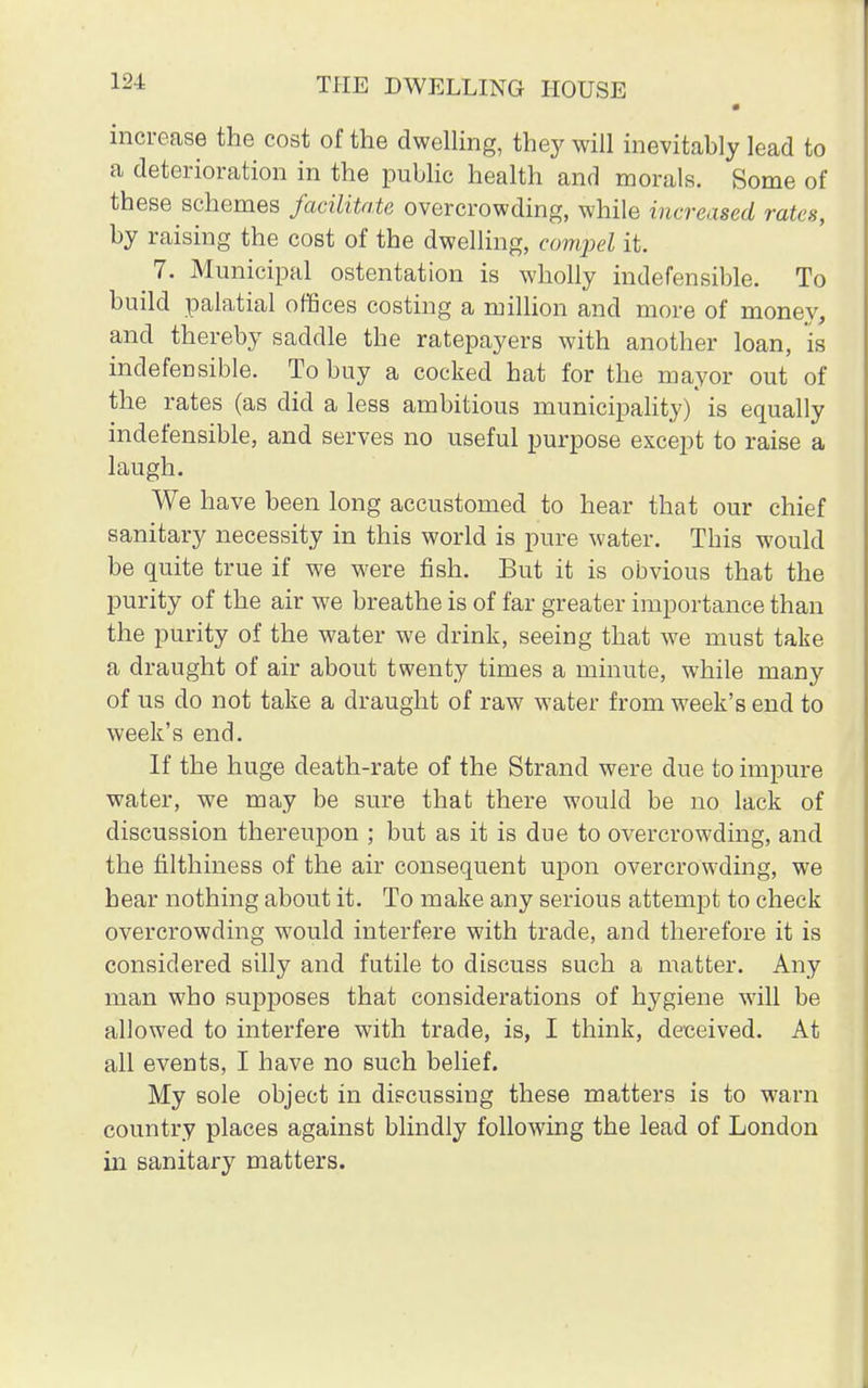 increase the cost of the dwelling, they will inevitably lead to a deterioration in the public health and morals. Some of these schemes facilitate overcrowding, while increased rates, by raising the cost of the dwelling, compel it. 7. Municipal ostentation is wholly indefensible. To build palatial offices costing a million and more of money, and thereby saddle the ratepayers with another loan, is indefensible. To buy a cocked hat for the mayor out of the rates (as did a less ambitious municipality) is equally indefensible, and serves no useful purpose except to raise a laugh. We have been long accustomed to hear that our chief sanitary necessity in this world is pure water. This would be quite true if we were fish. But it is obvious that the purity of the air we breathe is of far greater importance than the purity of the water we drink, seeing that we must take a draught of air about twenty times a minute, while many of us do not take a draught of raw water from week's end to week's end. If the huge death-rate of the Strand were due to impure water, we may be sure that there would be no lack of discussion thereupon ; but as it is due to overcrowding, and the filthiness of the air consequent upon overcrowding, we hear nothing about it. To make any serious attempt to check overcrowding would interfere with trade, and therefore it is considered silly and futile to discuss such a matter. Any man who supposes that considerations of hygiene will be allowed to interfere with trade, is, I think, deceived. At all events, I have no such belief. My sole object in discussing these matters is to warn country places against blindly following the lead of London in sanitary matters.