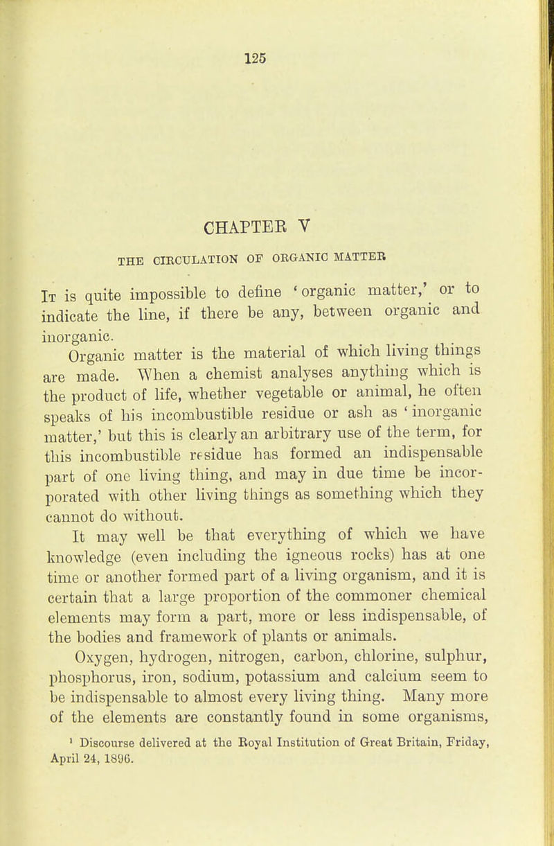 CHAPTEE V THE CIRCULATION OF ORGANIC MATTER It is quite impossible to define 'organic matter,' or to indicate the line, if there be any, between organic and inorganic. Organic matter is the material of which living things are made. When a chemist analyses anything which is the product of life, whether vegetable or animal, he often speaks of his incombustible residue or ash as ' inorganic matter,' but this is clearly an arbitrary use of the term, for this incombustible residue has formed an indispensable part of one living thing, and may in due time be incor- porated with other living things as something which they cannot do without. It may well be that everything of which we have knowledge (even including the igneous rocks) has at one time or another formed part of a living organism, and it is certain that a large proportion of the commoner chemical elements may form a part, more or less indispensable, of the bodies and framework of plants or animals. Oxygen, hydrogen, nitrogen, carbon, chlorine, sulphur, phosphorus, iron, sodium, potassium and calcium seem to be indispensable to almost every living thing. Many more of the elements are constantly found in some organisms, 1 Discourse delivered at the Royal Institution of Great Britain, Friday, April 24, 189G.