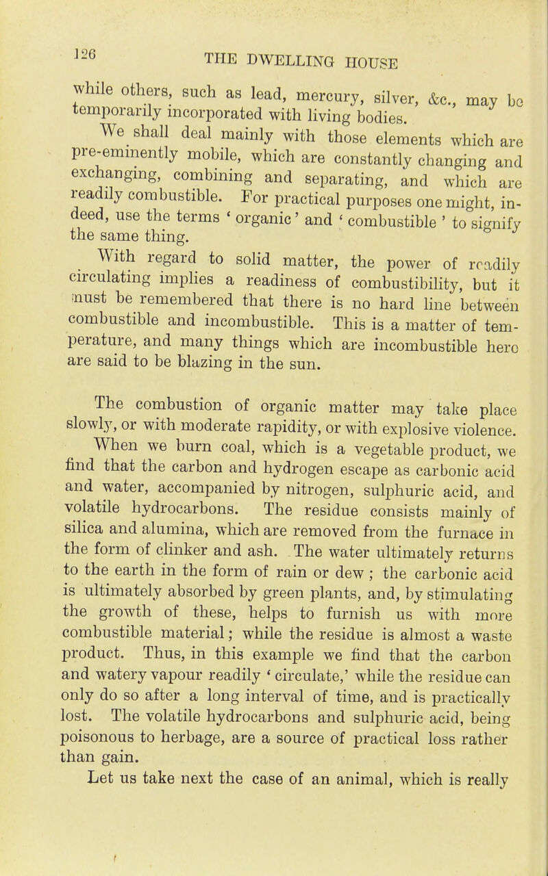 while others, such as lead, mercury, silver, &c, may be temporarily incorporated with living bodies. We shall deal mainly with those elements which are pre-eminently mobile, which are constantly changing and exchanging, combining and separating, and which are readily combustible. For practical purposes one might, in- deed, use the terms < organic' and < combustible ' to signify the same thing. With regard to solid matter, the power of readily circulating implies a readiness of combustibility, but it :nust be remembered that there is no hard line between combustible and incombustible. This is a matter of tem- perature, and many things which are incombustible hero are said to be blazing in the sun. The combustion of organic matter may take place slowly, or with moderate rapidity, or with explosive violence. When we burn coal, which is a vegetable product, we find that the carbon and hydrogen escape as carbonic acid and water, accompanied by nitrogen, sulphuric acid, and volatile hydrocarbons. The residue consists mainly of silica and alumina, which are removed from the furnace in the form of clinker and ash. The water ultimately returns to the earth in the form of rain or dew ; the carbonic acid is ultimately absorbed by green plants, and, by stimulating the growth of these, helps to furnish us with more combustible material; while the residue is almost a waste product. Thus, in this example we find that the carbon and watery vapour readily « circulate,' while the residue can only do so after a long interval of time, and is practically lost. The volatile hydrocarbons and sulphuric acid, being poisonous to herbage, are a source of practical loss rather than gain. Let us take next the case of an animal, which is really