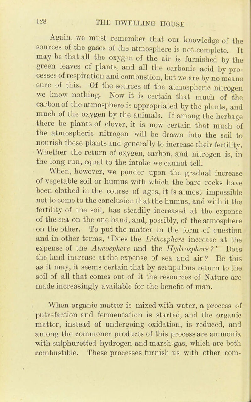 Again, we must remember that our knowledge of the sources of the gases of the atmosphere is not complete. It may be that all the oxygen of the air is furnished by the green leaves of plants, and all the carbonic acid by pro- cesses of respiration and combustion, but we are by no means sure of this. Of the sources of the atmospheric nitrogen we know nothing. Now it is certain that much of the carbon of the atmosphere is appropriated by the plants, and much of the oxygen by the animals. If among the herbage there be plants of clover, it is now certain that much of the atmospheric nitrogen will be drawn into the soil to nourish these plants and generally to increase their fertility. Whether the return of oxygen, carbon, and nitrogen is, in the long run, equal to the intake we cannot tell. When, however, we ponder upon the gradual increase of vegetable soil or humus with which the bare rocks have been clothed in the course of ages, it is almost impossible not to come to the conclusion that the humus, and with it the fertility of the soil, has steadily increased at the expense of the sea on the one hand, and, possibly, of the atmosphere on the other. To put the matter in the form of question and in other terms, «Does the Lithosphere increase at the expense of the Atmosphere and the Hydrosphere ? ' Does the land increase at the expense of sea and air ? Be this as it may, it seems certain that by scrupulous return to the soil of all that comes out of it the resources of Nature are made increasingly available for the benefit of man. When organic matter is mixed with water, a process of putrefaction and fermentation is started, and the organic matter, instead of undergoing oxidation, is reduced, and among the commoner products of this process are ammonia with sulphuretted hydrogen and marsh-gas, which are both combustible. These processes furnish us with other com-