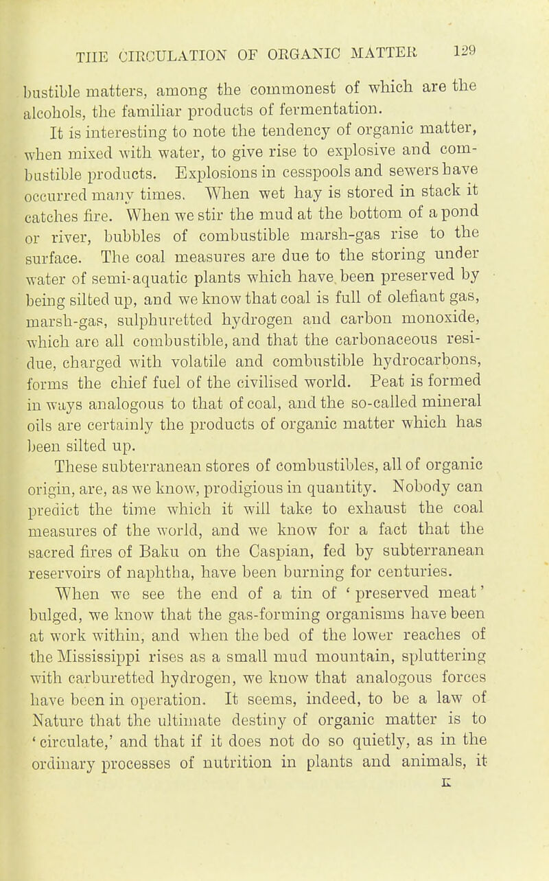 bustible matters, among the commonest of which are the alcohols, the familiar products of fermentation. It is interesting to note the tendency of organic matter, when mixed with water, to give rise to explosive and com- bustible products. Explosions in cesspools and sewers have occurred many times. When wet hay is stored in stack it catches fire. When we stir the mud at the bottom of a pond or river, bubbles of combustible marsh-gas rise to the surface. The coal measures are due to the storing under water of semi-aquatic plants which have, been preserved by being silted up, and we know that coal is full of olefiant gas, marsh-gas, sulphuretted hydrogen and carbon monoxide, which are all combustible, and that the carbonaceous resi- due, charged with volatile and combustible hydrocarbons, forms the chief fuel of the civilised world. Peat is formed in ways analogous to that of coal, and the so-called mineral oils are certainly the products of organic matter which has been silted up. These subterranean stores of combustibles, all of organic origin, are, as we know, prodigious in quantity. Nobody can predict the time which it will take to exhaust the coal measures of the world, and we know for a fact that the sacred fires of Baku on the Caspian, fed by subterranean reservoirs of naphtha, have been burning for centuries. When we see the end of a tin of ' preserved meat' bulged, we know that the gas-forming organisms have been at work within, and when the bed of the lower reaches of the Mississippi rises as a small mud mountain, spluttering with carburetted hydrogen, we know that analogous forces have been in operation. It seems, indeed, to be a law of Nature that the ultimate destiny of organic matter is to ' circulate,' and that if it does not do so quietly, as in the ordinary processes of nutrition in plants and animals, it E