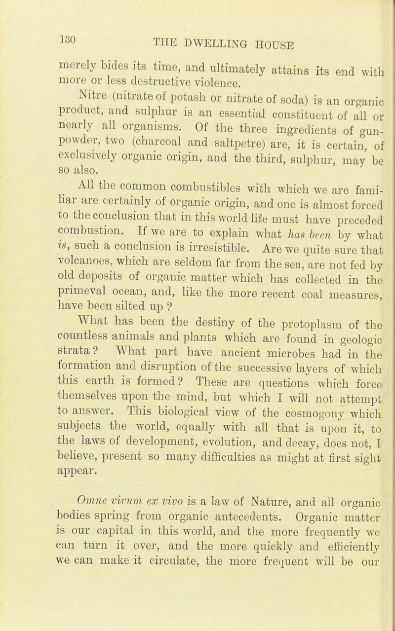 330 merely bides its time, and ultimately attains its end with more or less destructive violence. Nitre (nitrate of potash or nitrate of soda) is an organic product, and sulphur is an essential constituent of all or nearly all organisms. Of the three ingredients of gun- powder, two (charcoal and saltpetre) are, it is certain, of exclusively organic origin, and the third, sulphur, may be so also. All the common combustibles with which we are fami- liar are certainly of organic origin, and one is almost forced to the conclusion that in this world life must have preceded combustion. If we are to explain what has been by what is, such a conclusion is irresistible. Are we quite sure that volcanoes, which are seldom far from the sea, are not fed by old deposits of organic matter which has collected in the primeval ocean, and, like the more recent coal measures, have been silted up ? What has been the destiny of the protoplasm of the countless animals and plants which are found in geologic strata? What part have ancient microbes had in the formation and disruption of the successive layers of which this earth is formed? These are questions which force themselves upon the mind, but which I will not attempt to answer. This biological view of the cosmogony which subjects the world, equally with all that is upon it, to the laws of development, evolution, and decay, does not, I believe, present so many difficulties as might at first sight appear. Omne vivam ex vivo is a law of Nature, and all organic bodies spring from organic antecedents. Organic matter is our capital in this world, and the more frequently we can turn it over, and the more quickly and efficiently we can make it circulate, the more frequent will be our
