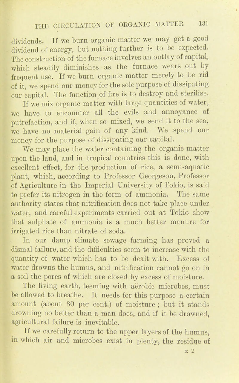 dividends. If we burn organic matter we may get a good dividend of energy, but nothing further is to be expected. The construction of the furnace involves an outlay of capital, which steadily diminishes as the furnace wears out by frequent use. If we burn organic matter merely to be rid of it, we spend our money for the sole purpose of dissipating our capital. The function of fire is to destroy and sterilise. If we mix organic matter with large quantities of water, we have to encounter all the evils and annoyance of putrefaction, and if, when so mixed, we send it to the sea, we have no material gain of any kind. We spend our money for the purpose of dissipating our capital. We may place the water containing the organic matter upon the land, and in tropical countries this is done, with excellent effect, for the production of rice, a semi-aquatic plant, which, according to Professor Georgeson, Professor of Agriculture in the Imperial University of Tokio, is said to prefer its nitrogen in the form of ammonia. The same authority states that nitrification does not take place under water, and careful experiments carried out at Tokio show that sulphate of ammonia is a much better manure for irrigated rice than nitrate of soda. In our damp climate sewage farming has proved a dismal failure, and the difficulties seem to increase with tbe quantity of water which has to be dealt with. Excess of water drowns the humus, and nitrification cannot go on in a soil the pores of which are clop ed by excess of moisture. The living earth, teeming with aerobic microbes, must be allowed to breathe. It needs for this purpose a certain amount (about 30 per cent.) of moisture ; but it stands drowning no better than a man does, and if it be drowned, agricultural failure is inevitable. If we carefully return to the upper layers of the humus, in which air and microbes exist in plenty, the residue of K 2