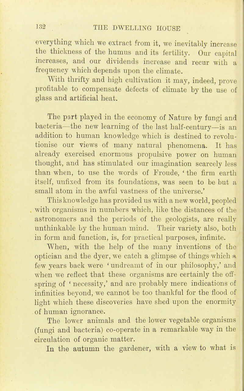 everything which we extract from it, we inevitably increase the thickness of the humus and its fertility. Our capital increases, and our dividends increase and recur with a frequency which depends upon the climate. With thrifty and high cultivation it may, indeed, prove profitable to compensate defects of climate by the use of glass and artificial heat. The part played in the economy of Nature by fungi and bacteria—the new learning of the last half-century—is an addition to human knowledge which is destined to revolu- tionise our views of many natural phenomena. It has already exercised enormous propulsive power on human thought, and has stimulated our imagination scarcely less than when, to use the words of Froude, ' the firm earth itself, unfixed from its foundations, was seen to be but a small atom in the awful vastness of the universe.' This knowledge has provided us with a new world, peopled with organisms in numbers which, like the distances of the astronomers and the periods of the geologists, are really unthinkable by the human mind. Their variety also, both in form and function, is, for practical purposes, infinite. When, with the help of the many inventions of the optician and the dyer, we catch a glimpse of things which a few years back were ' undreamt of in our philosophy,' and when we reflect that these organisms are certainly the off- spring of ' necessity,' and are probably mere indications of infinities beyond, we cannot be too thankful for the flood of* light which these discoveries have shed upon the enormity of human ignorance. The lower animals and the lower vegetable organisms (fungi and bacteria) co-operate in a remarkable way in the circulation of organic matter. In the autumn the gardener, with a view to what is