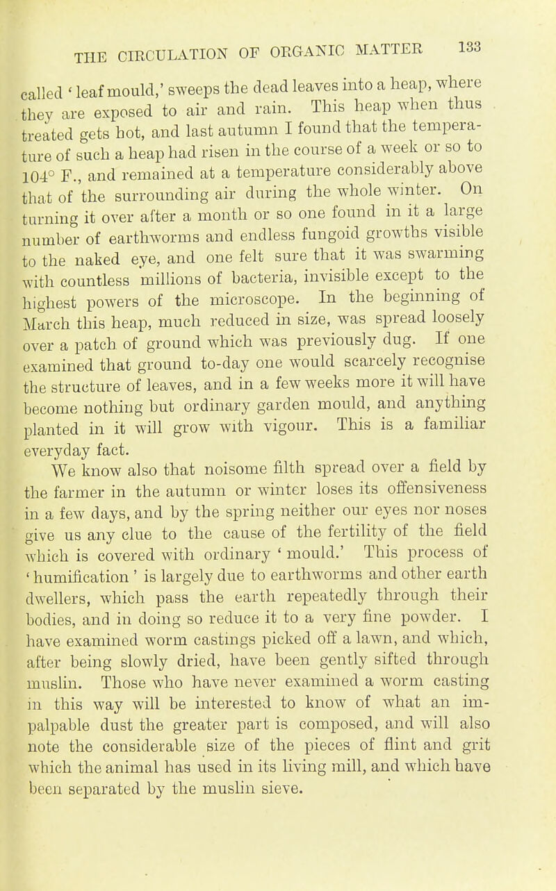 called ' leaf mould,' sweeps the dead leaves into a heap, where they are exposed to air and rain. This heap when thus treated gets bot, and last autumn I found that the tempera- ture of such a heap had risen in the course of a week or so to 104° F., and remained at a temperature considerably above that of 'the surrounding air during the whole winter. On turning it over after a month or so one found in it a large number of earthworms and endless fungoid growths visible to the naked eye, and one felt sure that it was swarming with countless millions of bacteria, invisible except to the highest powers of the microscope. In the beginning of March this heap, much reduced in size, was spread loosely over a patch of ground which was previously dug. If one examined that ground to-day one would scarcely recognise the structure of leaves, and in a few weeks more it will have become nothing but ordinary garden mould, and anything planted in it will grow with vigour. This is a familiar everyday fact. We know also that noisome filth spread over a field by the farmer in the autumn or winter loses its offensiveness in a few days, and by the spring neither our eyes nor noses give us any clue to the cause of the fertility of the field which is covered with ordinary ' mould.' This process of ' humification ' is largely due to earthworms and other earth dwellers, which pass the earth repeatedly through their bodies, and in doing so reduce it to a very fine powder. I have examined worm castings picked off a lawn, and which, after being slowly dried, have been gently sifted through muslin. Those who have never examined a worm casting in this way will be interested to know of what an im- palpable dust the greater part is composed, and will also note the considerable size of the pieces of flint and grit which the animal has used in its living mill, and which have been separated by the muslin sieve.