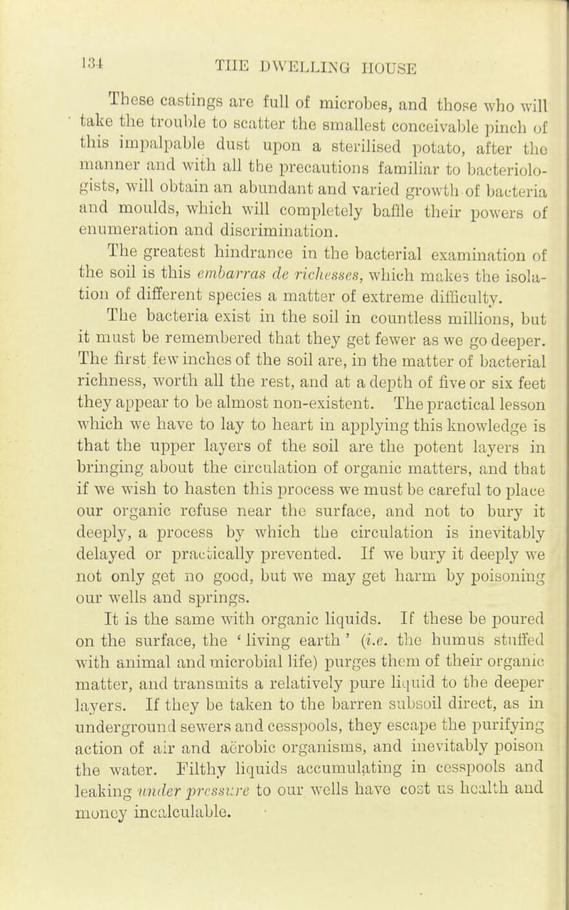 These castings are full of microbes, and those who will take the trouble to scatter the smallest conceivable pinch of this impalpable dust upon a sterilised potato, after the manner and with all the precautions familiar to bacteriolo- gists, will obtain an abundant and varied growth of bacteria and moulds, which will completely bafile their powers of enumeration and discrimination. The greatest hindrance in the bacterial examination of the soil is this embarras cle richesses, which makes the isola- tion of different species a matter of extreme difficulty. The bacteria exist in the soil in countless millions, but it must be remembered that they get fewer as we go deeper. The first few inches of the soil are, in the matter of bacterial richness, worth all the rest, and at a depth of five or six feet they appear to be almost non-existent. The practical lesson which we have to lay to heart in applying this knowledge is that the upper layers of the soil are the potent layers in bringing about the circulation of organic matters, and that if we wish to hasten this process we must be careful to place our organic refuse near the surface, and not to bury it deeply, a process by which the circulation is inevitably delayed or practically prevented. If we bury it deeply we not only get no good, but we may get harm by poisoning our wells and springs. It is the same with organic liquids. If these be poured on the surface, the ' living earth ' (i.e. the humus stuffed with animal and microbial life) purges them of their organic matter, and transmits a relatively pure liquid to the deeper layers. If they be taken to the barren subsoil direct, as in underground sewers and cesspools, they escape the purifying action of air and aerobic organisms, and inevitably poison the water. Filthy liquids accumulating in cesspools and leaking under pressure to our wells have cost us health and money incalculable.