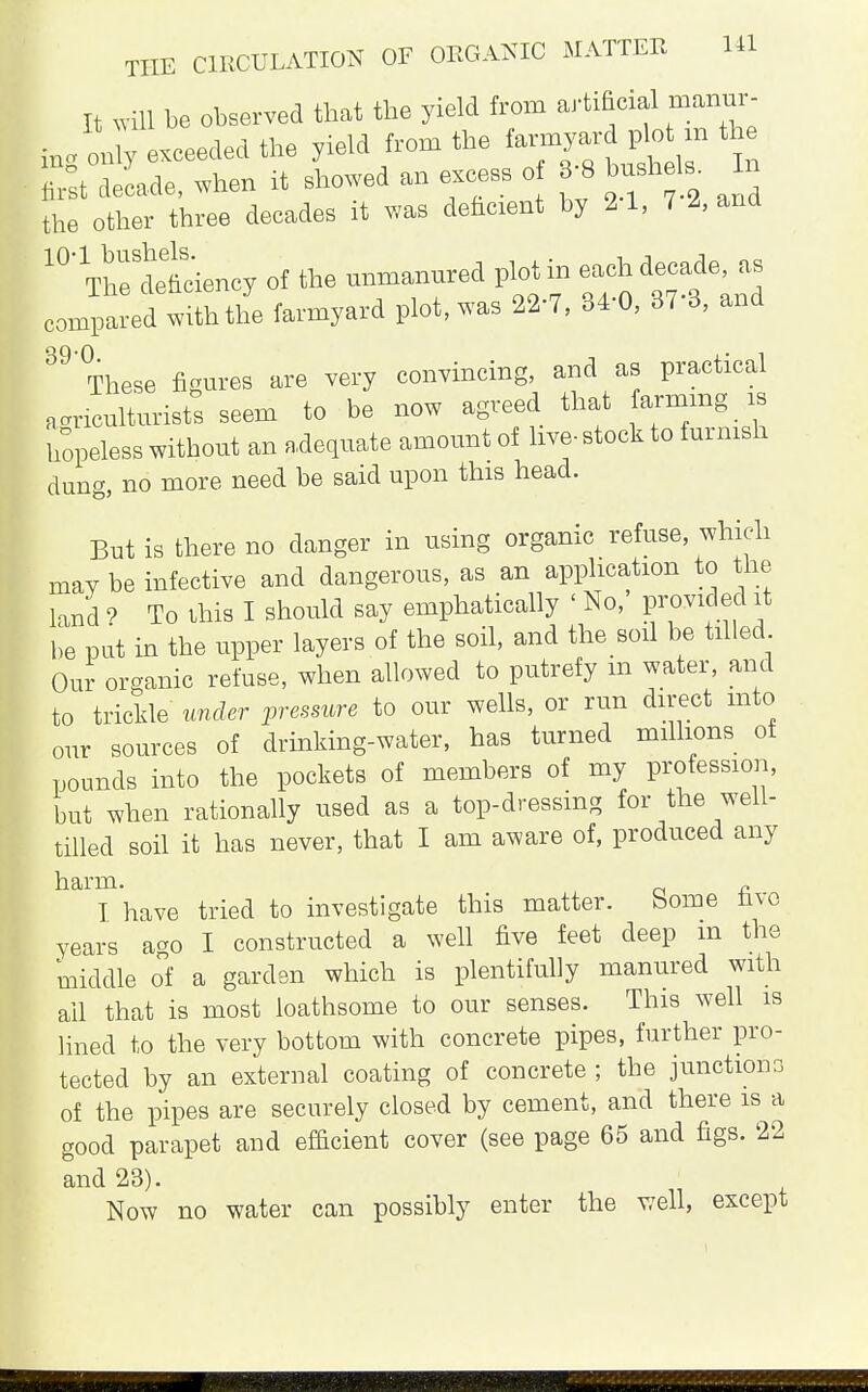 HI It will be observed that the yield from artificial manur- in. onTy Leaded the yield from the farmyard pom the St decade, when it showed an excess o 8-8 bush Is. In the other three decades it was dehcient by 2 1, 7 2, and 10'^rttciency of the unmannred plot in each decade, as compared with the farmyard plot, was 22-7, 34-0, 37-3, and 89'These figures are very convincing, and as practical agriculturists seem to be now agreed that farming is hopeless without an adequate amount of live- stock to furnish dung, no more need be said upon this head. But is there no danger in using organic refuse, which may be infective and dangerous, as an application to the land ? To ibis I should say emphatically ' No, provided it be put in the upper layers of the soil, and the soil be tilled Our organic refuse, when allowed to putrefy in water, and to trickle under pressure to our wells, or run direct into our sources of drinking-water, has turned millions of pounds into the pockets of members of my profession, but when rationally used as a top-dressing for the well- tilled soil it has never, that I am aware of, produced any I have tried to investigate this matter. Some five years a^o I constructed a well five feet deep m the middle o°f a garden which is plentifully manured with ail that is most loathsome to our senses. This well is lined to the very bottom with concrete pipes, further pro- tected by an external coating of concrete ; the junctions of the pipes are securely closed by cement, and there is a good parapet and efficient cover (see page 65 and figs. 22 and 23). Now no water can possibly enter the well, except