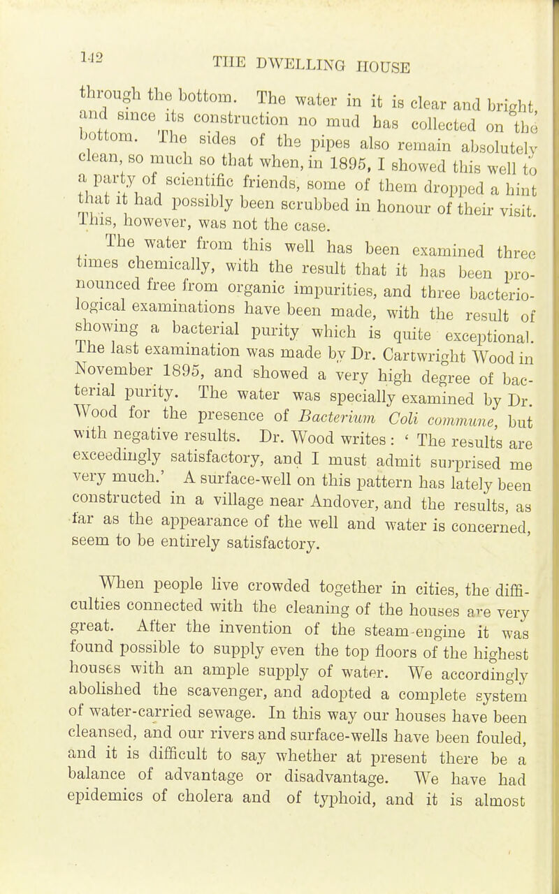 through the bottom. The water in it is clear and bright and since its construction no mud has collected on thd bottom. The sides of the pipes also remain absolutely clean so much so that when, in 1895, I showed this well to a Party of scientific friends, some of them dropped a hint that it had possibly been scrubbed in honour of their visit 1ms, however, was not the case. The water from this well has been examined three times chemically, with the result that it has been pro- nounced free from organic impurities, and three bacterio- logical examinations have been made, with the result of showing a bacterial purity which is quite exceptional, ine last examination was made by Dr. CartwrWit Wood in November 1895, and showed a very high degree of bac- terial purity. The water was specially examined by Dr Wood for the presence of Bacterium Coli commune, but with negative results. Dr. Wood writes : < The results are exceedingly satisfactory, and I must admit surprised me very much.' A surface-well on this pattern has lately been constructed in a village near Andover, and the results, as far as the appearance of the well and water is concerned, seem to be entirely satisfactory. When people live crowded together in cities, the diffi- culties connected with the cleaning of the houses are very great. After the invention of the steam engine it was found possible to supply even the top floors of the highest houses with an ample supply of water. We accordingly abolished the scavenger, and adopted a complete system of water-carried sewage. In this way our houses have been cleansed, and our rivers and surface-wells have been fouled, and it is difficult to say whether at present there be a balance of advantage or disadvantage. We have had epidemics of cholera and of typhoid, and it is almost