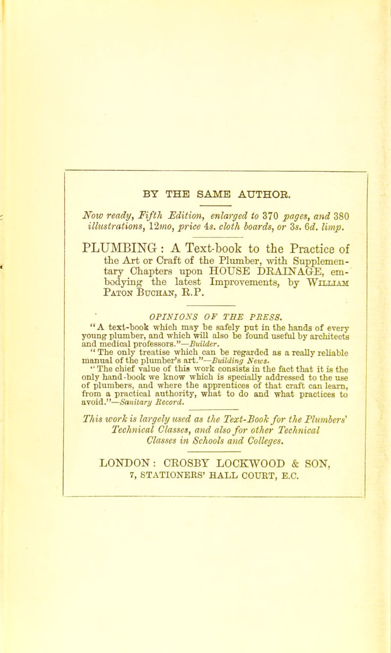 BY THE SAME AUTHOR. Now ready, Fifth Edition, enlarged to 370 pages, and 380 illustrations, Ylmo, price 4s. cloth boards, or 3s. &d. limp. PLUMBING-: A Text-book to the Practice of the Art or Craft of the Plumber, with Supplemen- tary Chapters upon HOUSE DRAINAGE, em- bodying the latest Improvements, by William Paton Buchan, R.P. OPINIONS OF TEE PBES8.  A text-book which may be safely put in the hands of every young plumber, and which will also be found useful by architects and medical professors.—Builder.  The only treatise which can be regarded as a really reliable manual of the plumber's art.—Building News.  The chief value of this work consists in the fact that it is the only hand -book we know which is specially addressed to the use of plumbers, and where the apprentices of that craft can learn, from a practical authority, what to do and what practices to avoid.—Sanitary Becord. This work is largely used as the Text-Book for the Plumbers' Technical Classes, and also for other Technical Classes in Schools and Colleges. LONDON: CROSBY LOCKWOOD & SON, 7, STATIONERS' HALL COURT, E.C.