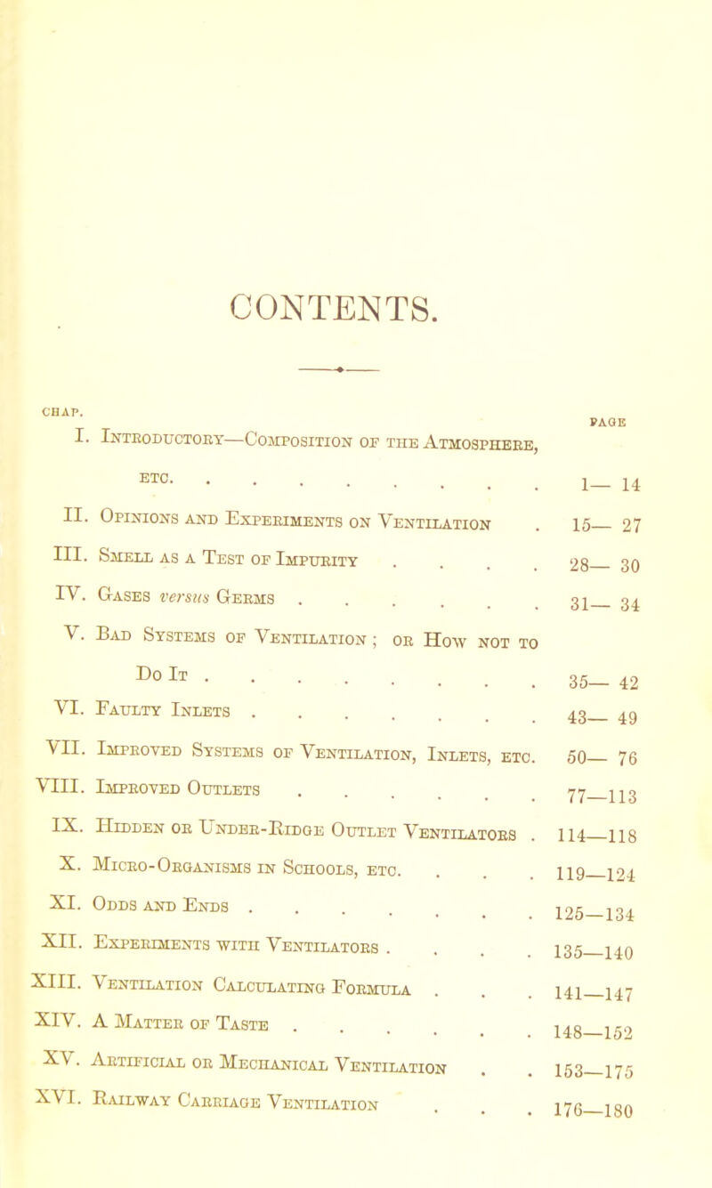 CONTENTS. CHAP. PAGE I. Introductory—Composition of the Atmosphere, ET0 1-14 II. Opinions and Experiments on Ventilation . 15 27 III. Smell as a Test of Impurity . . 28 30 IV. Gases versus Germs .... 31 34 V. Bad Systems of Ventilation ; or How not to Do It • 35—42 VI. Faulty Inlets 4.3 49 VII. Improved Systems of Ventilation, Inlets, etc. 50— 76 VEIL Improved Outlets 77 113 IX. Hidden or Under-Eidoe Outlet Ventilators . 114—118 X. Micro-Organisms in Schools, etc. . 119 124 XL Odds and Ends 125—134 XII. Experiments with Ventilators . . . 135 j^q XIII. Ventilation Calculating Formula . . 141 I47 XIV. A Matter of Taste 148—159 XV. Artificial or Mechanical Ventilation . . 153—175 XVI. Railway Carriage Ventilation . 17^ Kft