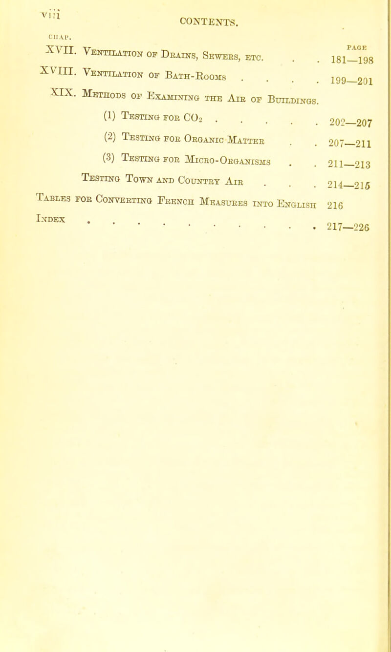 CONTENTS. CHAP. XVII. Ventilation of Dealns, Sewebs, etc. . . isi^gg XVIII. Ventilation op Bath-Rooms .... 199—201 XIX. Methods op Examining the Aie of Buildings. (1) Testing foe C03 20°—207 (2) Testing foe Oeganic Mattee . . 207—211 (3) Testing fob Miceo-Oeganisms . . 211—213 Testing Town and Countby Aie 214—215 Tables foe Conveeting Fbench Measuees into English 216 Index 217—226