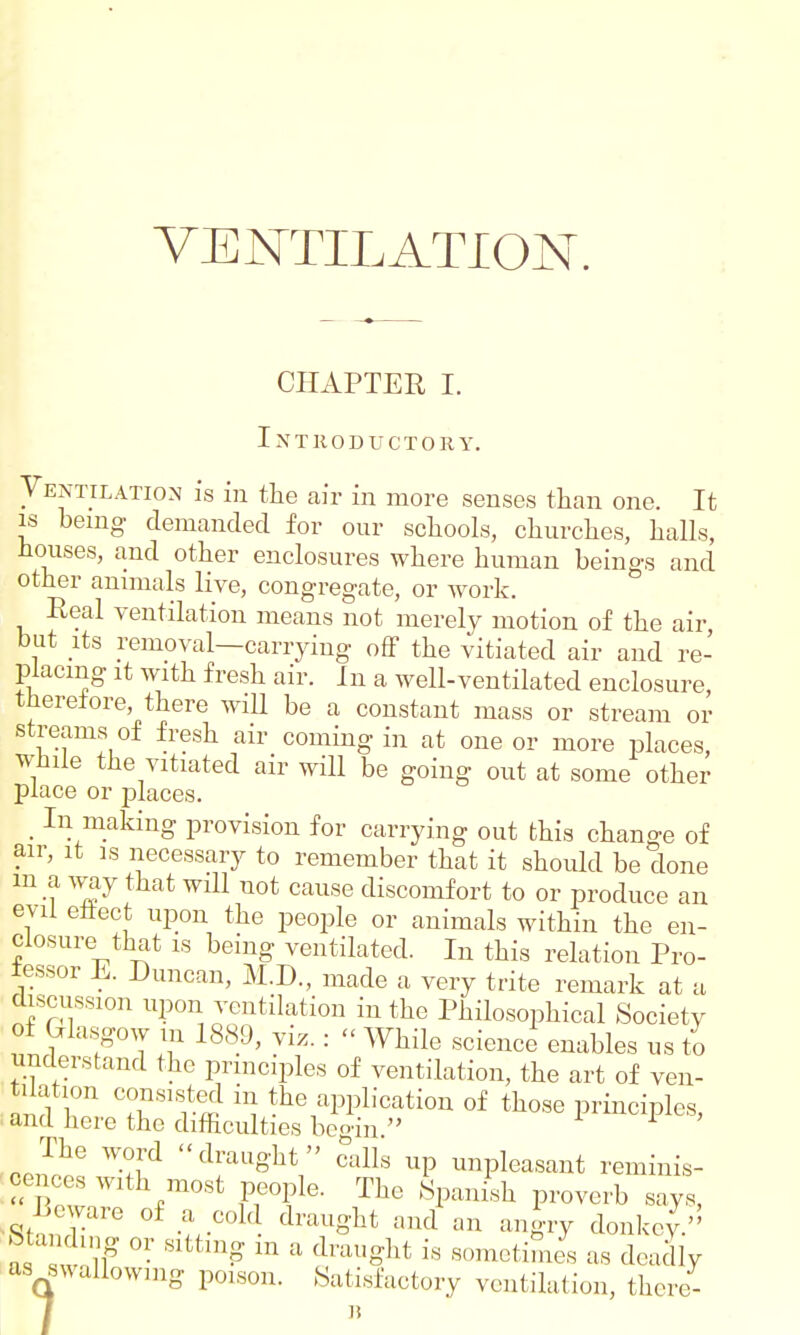 CHAPTER I. Introductory. Ventilation is in the air in more senses than one. It is being- demanded for our schools, churches, halls, houses, and other enclosures where human beings and other animals live, congregate, or work. Real ventilation means not merely motion of the air, but its removal—carrying off the vitiated air and re- placing it with fresh air. In a well-ventilated enclosure, therefore there will be a constant mass or stream or streams of fresh air coming in at one or more places, wlnie the vitiated air will be going out at some other place or places. _ In making provision for carrying out this change of air, it is necessary to remember that it should be clone m a way that will not cause discomfort to or produce an evil effect upon the people or animals within the en- closure that is being ventilated. In this relation Pro- lessor h. Duncan, M.D., made a very trite remark at a discussion upon ventilation in the Philosophical Society of Glasgow m 1889, viz.: « While science enables us to understand the principles of ventilation, the art of ven- tilation consisted in the application of those principles, and here the difficulties begin. The word draught Jails up unpleasant reminis- cences with most people. The Spanish proverb says, Leware of a cold draught and an angry donkey. Standing or sitting in a draught is sometimes as deadly as swallowing poison. Satisfactory ventilation, thcre- 7