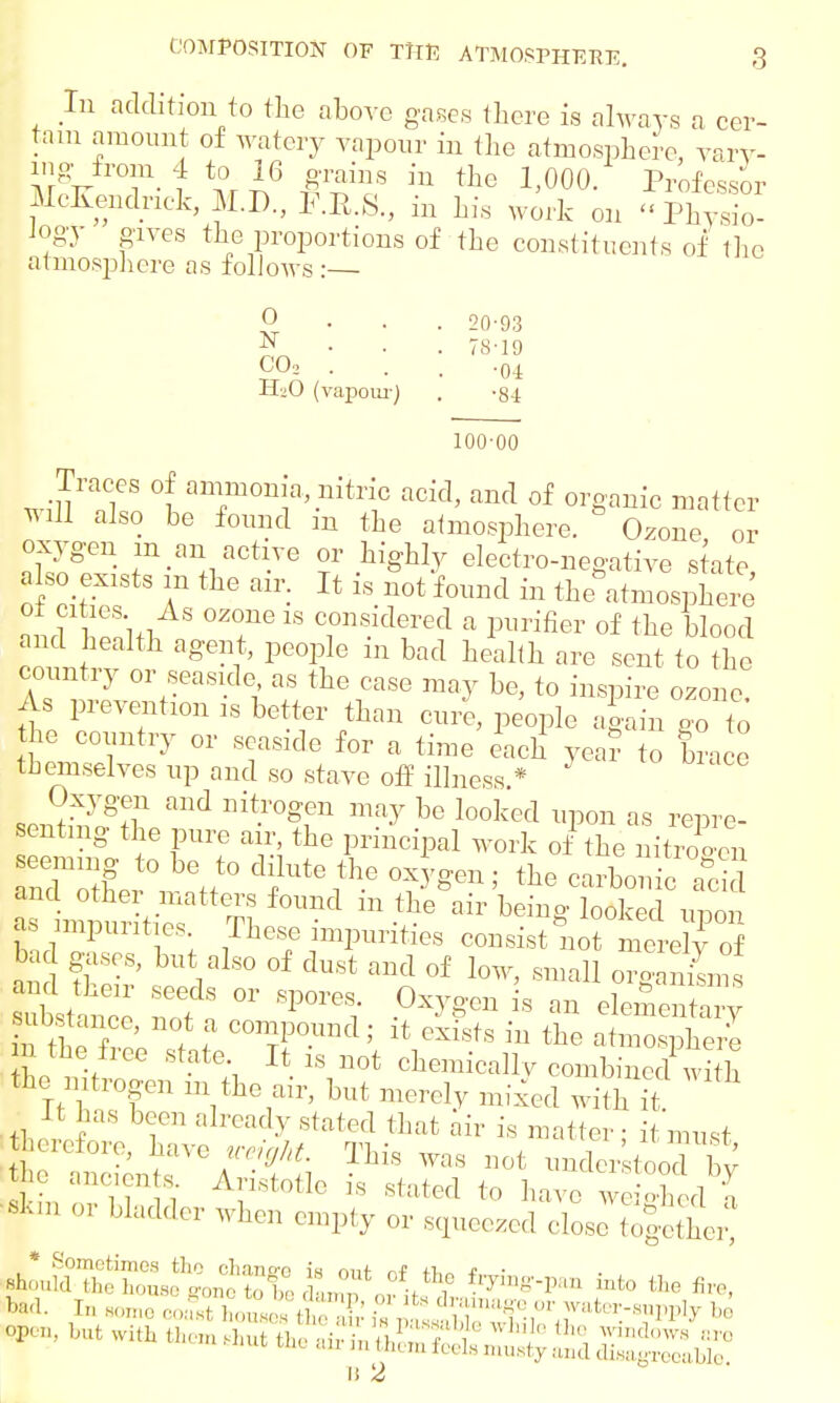 In addition to the above gases there is always a cer- tain amount of watery vapour in the atmosphere, vary- ing from 4 to 16 grains in the 1,000. Professor McKendnek, M.D., F.E.S., in his work on «Physio- logy gives the proportions of the constituents of the atmosphere as follows :— 0 N COo 20-93 78-19 •04 H2O (vapour) . -84 100-00 wilTTllaT0nia^niilC add' and of org'™ic matter *U1 also be found m the atmosphere. Ozone or oxygen m an active or highly electro-negative state a so exists in the air. It is not found in the atmosphere n ? 1 niT8 °Z°ne 18 considered a purifier of the blood and health agent, people in bad health are sent to the country or seaside, as the case may be, to inspire ozone As prevention is better than cure, people again go to the country or seaside for a time each yea? to brace themselves up and so stave off illness * Oxygen and nitrogen may be looked upon as repre- senting the pure air the principal work of the nitrogen and other matters found 111 the air being looked unon as impurities These impurities oanrirti^^Srf bad gases, but also of dust and of low, small organisms Istanc1: nof  ^ 18 ™ elementary I the It t ? c^Pound; it exists in the atmosphere I the free state It is not chemically combined with the mtrogen m the air, but merely mixed with ft •It has been already slated that air is matter; it must ferefore, have veefht. This was not understood by |e ancien s Aristotle is stated to have weighed a akin or bladder when empty or squeezed close tofether! * Sometimes tlio chanee in nut d fi,„ * ■ ahouid^e house gone X damp 0fit^fJSt^ J*0 ^ but with then,shut the SES^^^S