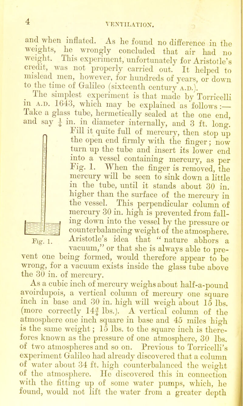 and when inflated. As he found no difference in the weights, he wrongly concluded that air had no weight. This experiment, unfortunately for Aristotle's credit, was not properly carried out. It helped to mislead men, however, for hundreds of years, or down to the time of Galileo (sixteenth century a.d.). The simplest experiment is that made by Torricelli m a.d. 1643, which may be explained as'follows: Take a glass tube, hermetically sealed at the one end, and say A in. in diameter internally, and 3 ft, long! Fill it quite full of mercury, then stop up the open end firmly with the finger; now turn up the tube and insert its lower end into a vessel containing mercury, as per Fig. 1. When the finger is removed, the mercury will be seen to sink down a little in the tube, until it stands about 30 in. higher than the surface of the mercury in the vessel. This perpendicular column of mercury 30 in. high is prevented from fall- ing down into the vessel by the pressure or counterbalancing weight of the atmosphere. Aristotle's idea that  nature abhors a vacuum, or that she is always able to pre- vent one being formed, would therefore appear to be wrong, for a vacuum exists inside the glass tube above the 30 in. of mercury. As a cubic inch of mercury weighs about half-a-pound avoirdupois, a vertical column of mercury one square inch in base and 30 in. high will weigh about 15 lbs. (more correctly 14f lbs.j. A vertical column of the atmosphere one inch square in base and 45 miles high is the same weight; 15 lbs. to the square inch is there- fores known as the pressure of one atmosphere, 30 lbs. of two atmospheres and so on. Previous to Torricelli's experiment Galileo had already discovered that a column of water about 34 ft. high counterbalanced the weight of the atmosphere. He discovered this in connection with the fitting up of some water pumps, which, he found, would not lift the water from a greater depth