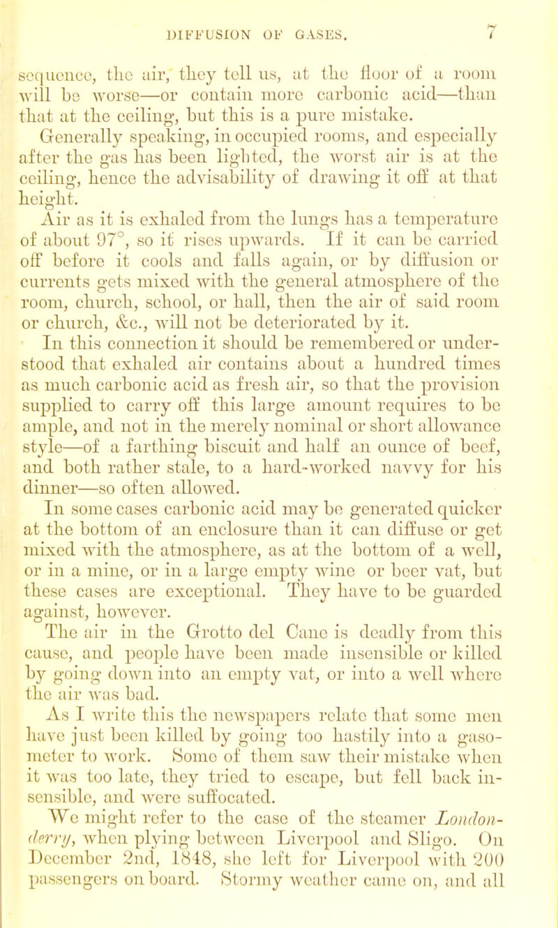 sequence, the air, they tell us, at the floor of a room will bo worse—or contain more carbonic acid—than that at the ceiling, but this is a pure mistake. Generally speaking-, in occupied rooms, and especially after the gas has been lighted, the worst air is at the ceiling, hence the advisability of drawing it off at that height. Air as it is exhaled from the lungs has a temperature of about 97°, so it rises upwards. If it can be carried off before it cools and falls again, or by diffusion or currents gets mixed with the general atmosphere of the room, church, school, or hall, then the air of said room or church, &c., will not be deteriorated by it. In this connection it should be remembered or under- stood that exhaled air contains about a hundred times as much carbonic acid as fresh air, so that the provision supplied to carry off this large amount requires to be ample, and not in the merely nominal or short allowance style—of a farthing biscuit and half an ounce of beef, and both rather stale, to a hard-worked navvy for his dinner—so often allowed. In some cases carbonic acid may be generated quicker at the bottom of an enclosure than it can diffuse or get mixed with the atmosphere, as at the bottom of a well, or in a mine, or in a large empty wine or beer vat, but these cases are exceptional. They have to be guarded against, however. The air in the Grotto del Cane is deadly from this cause, and people have been made insensible or killed by going down into an empty vat, or into a well Avherc the air was bad. As I Avritc this the newspapers relate that some men have just been killed by going too hastily into a gaso- meter to work. Some of them saw their mistake when it was too late, they tried to escape, but fell back in- sensible, and were suffocated. We might refer to the case of the steamer London- derry, when plying between Liverpool and Sligo. On December 2nd, 1818, sLie left for Liverpool with 200 passengers onboard. Stormy weather came on, and all