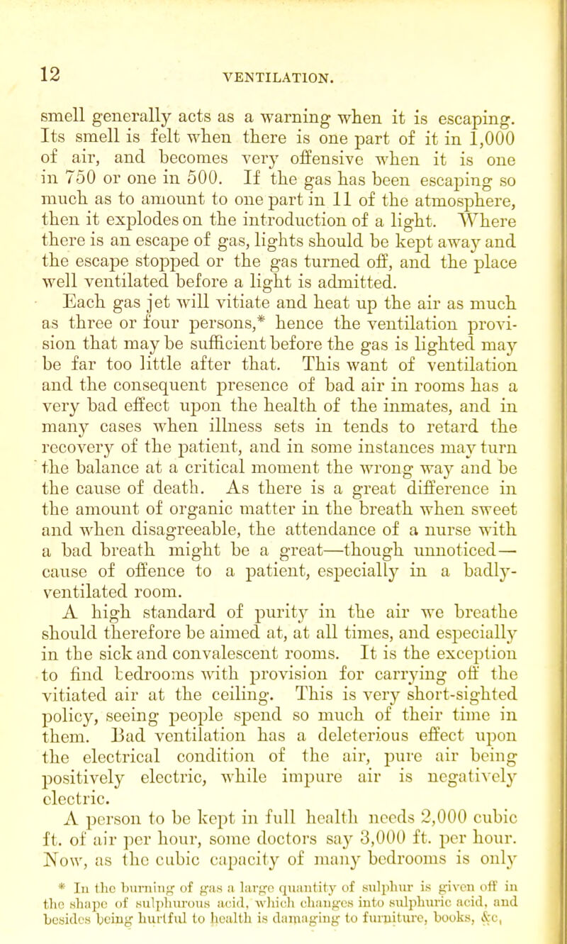 smell generally acts as a warning when it is escaping. Its smell is felt when there is one part of it in 1,000 of air, and becomes very offensive when it is one in 750 or one in 500. If the gas has been escaping so much as to amount to one part in 11 of the atmosphere, then it exjDlodes on the introduction of a light. Where there is an escape of gas, lights should be kept away and the escape stopped or the gas turned off, and the place well ventilated before a light is admitted. Each gas jet will vitiate and heat up the air as much as three or four persons,* hence the ventilation provi- sion that may be sufficient before the gas is lighted may be far too little after that. This want of ventilation and the consequent presence of bad air in rooms has a very bad effect upon the health of the inmates, and in many cases when illness sets in tends to retard the recovery of the patient, and in some instances may turn the balance at a critical moment the wrong way and be the cause of death. As there is a great difference in the amount of organic matter in the breath when sweet and when disagreeable, the attendance of a nurse with a bad breath might be a great—though unnoticed— cause of offence to a patient, especially in a badlj'- ventilated room. A high standard of purity in the air we breathe should therefore be aimed at, at all times, and especially in the sick and convalescent rooms. It is the exception to find bedrooms with provision for carrying oft' the vitiated air at the ceiling. This is very short-sighted policy, seeing people spend so much of their time in them. Bad ventilation has a deleterious effect upon the electrical condition of the air, pure air being positively electric, while impure air is negatively electric. A person to be kept in full health needs 2,000 cubic ft. of air per hour, some doctors say 3,000 ft. per hour. Now, as the cubic capacity of many bedrooms is only * In Ihc burning of gas a large quantity of sulphur is given off in the shape of sulphurous acid, which changes into sulphuric acid, and besides hcing hurtful to health is damaging to furniture, books, &i