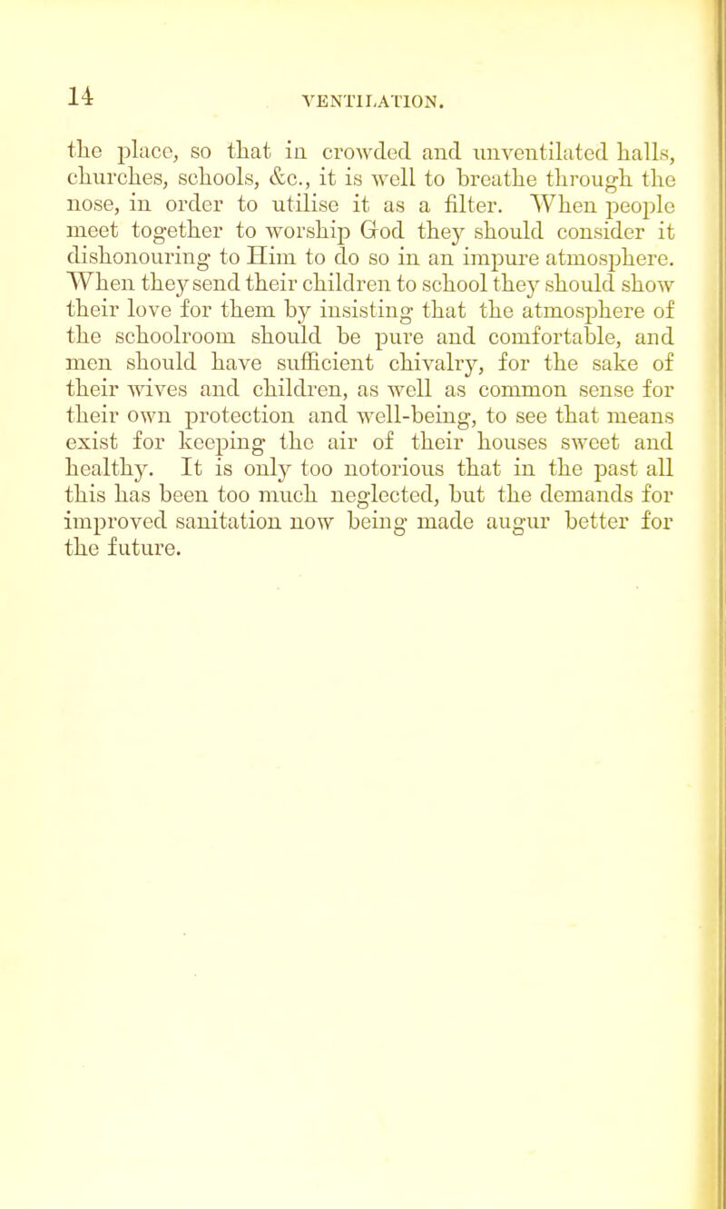 the place, so that in crowded and unventilated halls, churches, schools, &c, it is well to breathe through the nose, in order to utilise it as a filter. When people meet together to worship God they should consider it dishonouring to Him to do so in an impure atmosphere. When the}^send their children to school they should show their love for them by insisting that the atmosphere of the schoolroom should be pure and comfortable, and men should have sufficient chivalry, for the sake of their wives and children, as well as common sense for their own protection and well-being, to see that means exist for keeping the air of their houses sweet and healthy. It is only too notorious that in the past all this has been too much neglected, but the demands for improved sanitation now being made augur better for the future.