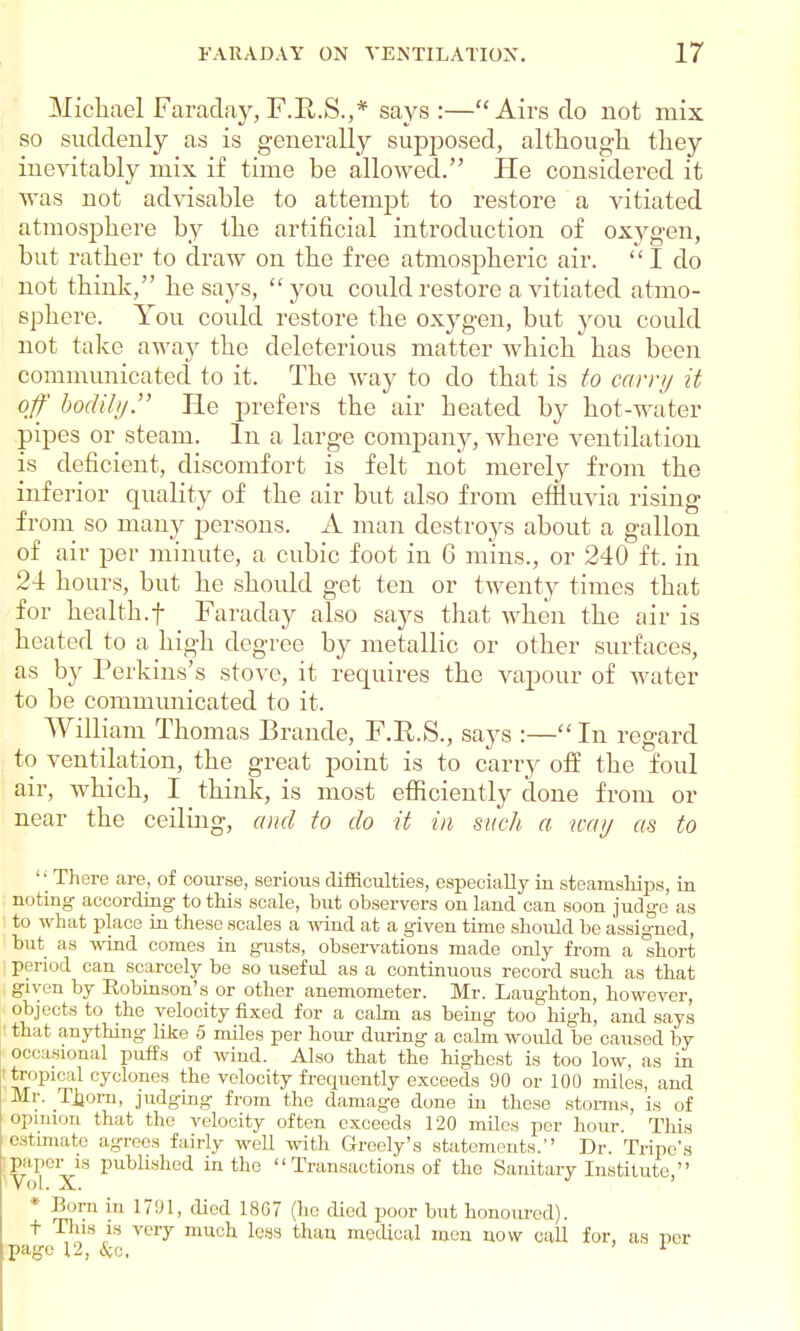 Michael Faraday,F.BJ3.,* says :—Airs do not mix so suddenly as is generally supposed, although they inevitably mix if time be allowed. He considered it was not advisable to attempt to restore a vitiated atmosphere by the artificial introduction of oxygen, but rather to draw on the free atmospheric air. I do not think, he says,  you could restore a vitiated atmo- sphere. You could restore the oxygen, but you could not take away the deleterious matter Avhich has been communicated to it. The way to do that is to carry it off bodily He prefers the air heated by hot-water pipes or steam. In a large company, where ventilation is deficient, discomfort is felt not merely from the inferior quality of the air but also from effluvia rising from so many persons. A man destroys about a gallon of air per minute, a cubic foot in 6 mins., or 240 ft. in 24 hours, but he should get ten or twenty times that for health.f Faraday also says that when the air is heated to a high degree by metallic or other surfaces, as by Perkins's stove, it requires the vapour of water to be communicated to it. William Thomas Brande, F.R.S., says :— In regard to ventilation, the great point is to carry off the foul air, which, I think, is most efficiently done from or near the ceiling, and to do it in such a way as to  There are, of course, serious difficulties, especially in steamships, in noting according to this scale, but observers on land can soon judge as : to what place in these scales a wind at a given time should be assigned, but as wind comes in gusts, observations made only from a short period can scarcely be so useful as a continuous record such as that given by Robinson's or other anemometer. Mr. Laughton, however, objects to the velocity fixed for a calm as being too high, and says ■ that anything like 5 miles per hour during a calm woidd be caused by occasional puffs of wind. Also that the highest is too low, as in Itjropical cyclones the velocity frequently exceeds 90 or 100 miles, and Mr. Tljorn, judging from the damage done in these storms, is of opinion that the velocity often exceeds 120 miles per hour. This estimate agrees fairly well with Grcely's statements. Dr. Tripe's paper is published in the  Transactions of the Sanitary Institute, Vol. X. * Born in 1791, died 1867 (ho died poor but honoured), t Tins is very much less than medical men now call for, as per page 12, Sic, ' 1