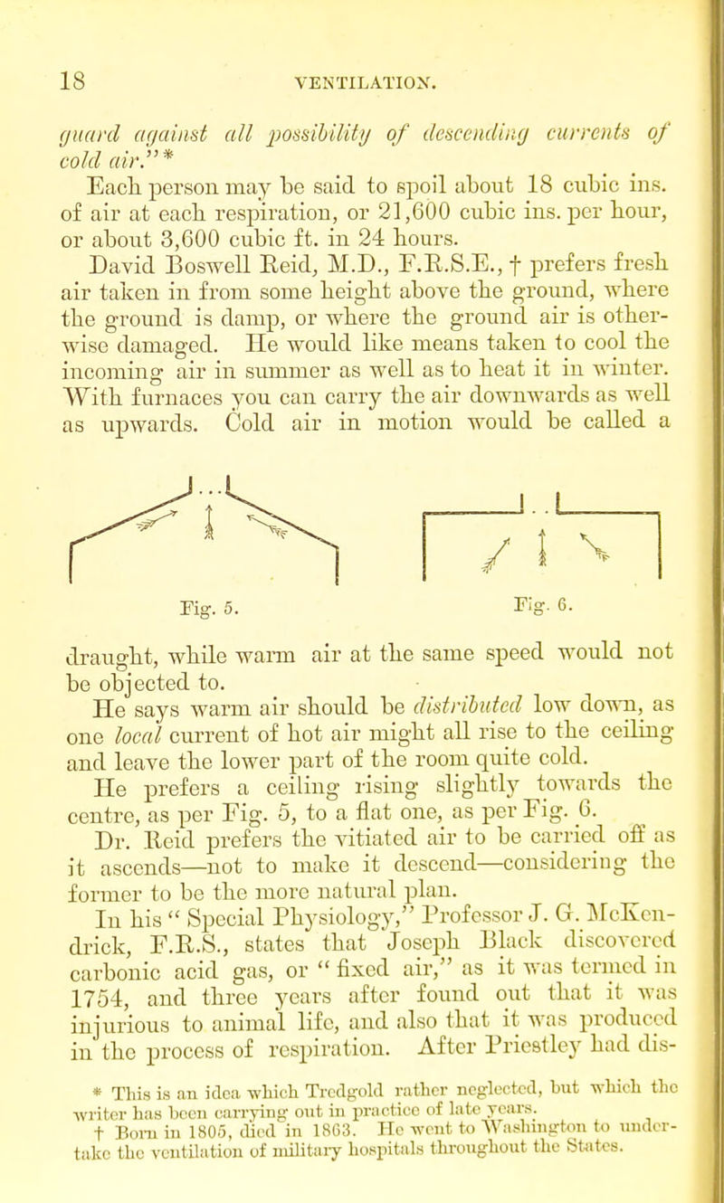 guard against all possibility of descending currents of cold air.* Each, person may be said to spoil about 18 cubic ins. of air at each respiration, or 21,600 cubic ins. per hour, or about 3,600 cubic ft. in 24 hours. David Boswell Reid, M.D., F.R.S.E., f prefers fresh air taken in from some height above the ground, where the ground is damp, or where the ground air is other- wise damaged. He would like means taken to cool the incoming air in sivmmer as well as to heat it in winter. With furnaces you can carry the air downwards as well as upwards. Cold air in motion would be called a i.i Fig. 6. draught, while warm air at the same speed would not be objected to. He says warm air should be distributed low down, as one local current of hot air might all rise to the ceiling and leave the lower part of the room quite cold. He prefers a ceiling rising slightly towards the centre, as per Fig. 5, to a flat one, as per Fig. 6. Dr. Reid prefers the vitiated air to be carried off as it ascends—not to make it descend—considering the former to be the more natural plan. In his  Special Physiology, Professor J. G. McKcn- drick, F.R.S., states that Joseph Black discovered carbonic acid gas, or  fixed air, as it was termed in 1754, and three years after found out that it was injurious to animal life, and also that it was produced in the process of respiration. After Priestley had dis- * This is an idea which Trcdgold rather neglected, but which the writer has been carrying out in practice of late years. t Born in 1805, died in 1863. He went to Washington to under- take the ventilation of military hospitals throughout the States.