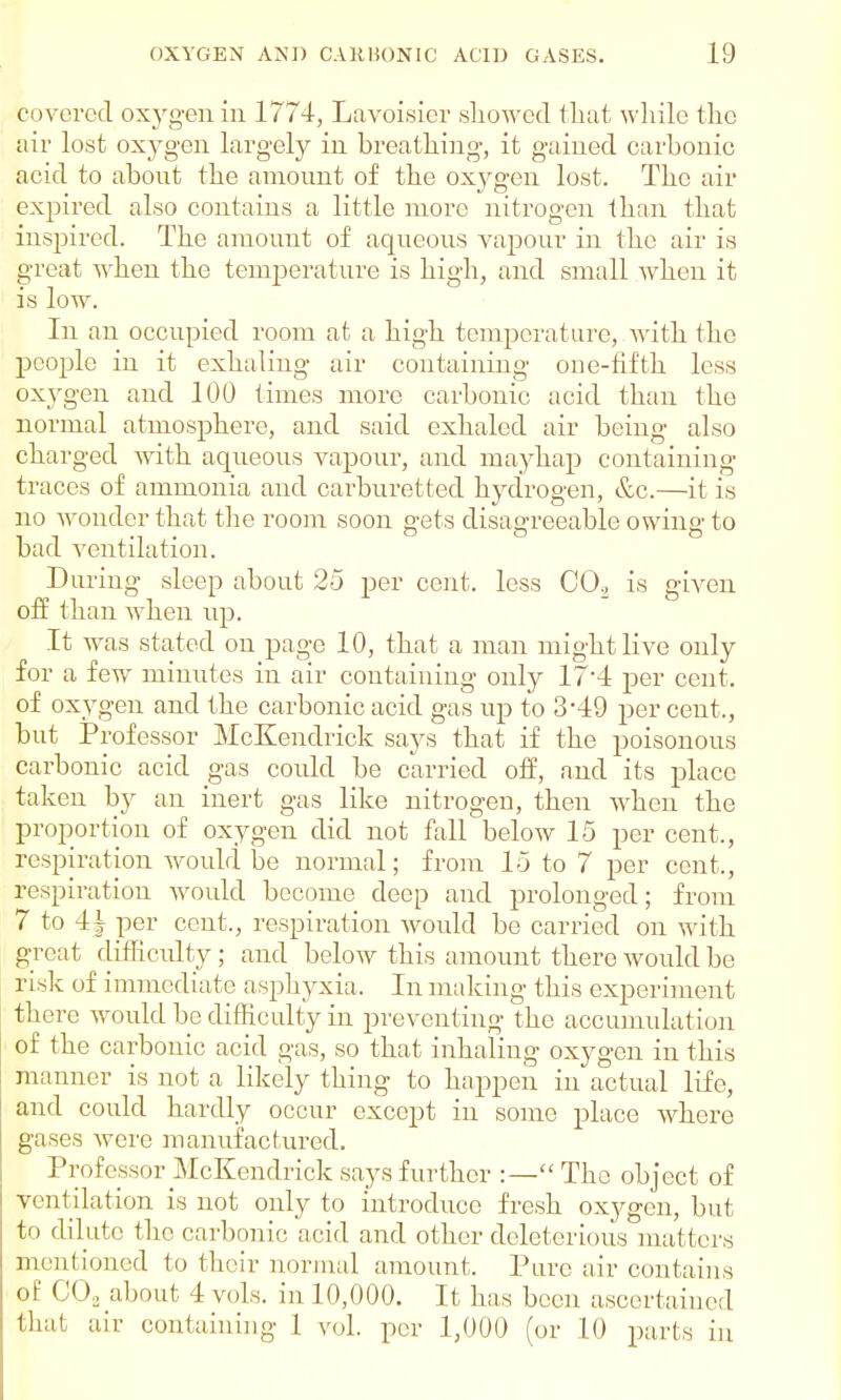 covered oxygen in 1774, Lavoisier showed that while the air lost oxygen largely in breathing, it gained carbonic acid to about the amount of the oxygen lost. The air expired also contains a little more nitrogen than that inspired. The amount of aqueous vapour in the air is great when the temperature is high, and small when it is low. In an occupied room at a high temperature, with the people in it exhaling air containing one-fifth less oxygen and 100 times more carbonic acid than the normal atmosphere, and said exhaled air being also charged with aqueous vapour, and mayhap containing traces of ammonia and carburettecl hydrogen, &c.—it is no wonder that the room soon gets disagreeable owing to bad ventilation. During sleep about 25 per cent, less CO., is given off than when up. It was stated on page 10, that a man might live only for a few minutes in air containing only 174 per cent, of oxygen and the carbonic acid gas up to 3*49 per cent., but Professor McKendrick says that if the poisonous carbonic acid gas could be carried off, and its place taken by an inert gas like nitrogen, then wdien the proportion of oxygen did not fall below 15 per cent., respiration would be normal; from 15 to 7 per cent,, respiration would become deep and prolonged; from 7 to 4 J per cent., respiration would be carried on with great difficulty; and below this amount there would be risk of immediate asphyxia. In making this experiment there would be difficulty in preventing the accumulation of the carbonic acid gas, so that inhaling oxygen in this manner is not a likely thing to happen in actual life, and could hardly occur except in some place where gases were manufactured. Professor McKendrick says further :—The object of ventilation is not only to introduce fresh oxygen, but to dilute the carbonic acid and other deleterious matters mentioned to their normal amount. Pure air contains of CO, about 4 vols, in 10,000. It has been ascertained that air containing 1 vol. per 1,000 (or 10 parts in