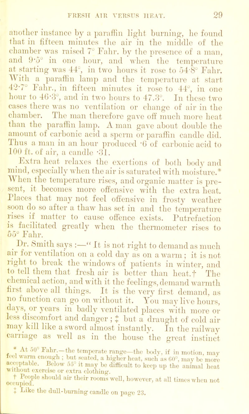 another instance by a paraffin light burning, ho found that in fifteen minutes the air in the middle of the chamber was raised 7° Fahr. by the presence of a man, and 9-5° in one hour, and when the temperature at starting- was 44°, in two hours it rose to 04 8 Fahr. With a paraffin lamp and the temperature at start 4'2-?u Fahr., in fifteen minutes it rose to 44°, in one hour to 4(3-3°, and in two hours to 47.3°. In these two eases there was no ventilation or change of air in the chamber. The man therefore gave off much more heat than the paraffin lamp. A man gave about double the amount of carbonic acid a sperm or paraffin candle did. Thus a man in an hour produced '6 of carbonic acid to 100 ft. of air, a candle -31. Extra heat relaxes the exertions of both body and mind, especially when the air is saturated with moisture.* When the temperature rises, and organic matter is pre- sent, it becomes more offensive with the extra heat. Places that may not feel offensive in frosty weather soon do so after a thaw has set in and the temperature rises if_ matter to cause offence exists. Putrefaction is facilitated greatly when the thermometer rises to o-r Fahr. _ Dr. Smith says :— It is not right to demand as much air for ventilation on a cold day as on a warm ; it is not right to break the windows of patients in winter, and to tell them that fresh air is better than heat.f The chemical action, and with it the feelings, demand warmth first above all things. It is the very first demand, as no function can go on without it. You may live hours, days, or years in badly ventilated places with more or less discomfort and danger ; t but a draught of cold air may kill like a sword almost instantly. In the railway carriage as well as in the house the great instinct . '. At 50 Fahr.—the temperate range—the body, if in motion, may tee] warm enough ; but seated, a. higher heat, such as 60°, may be more acceptable. Below 55 it may be difficult to keep up the animal heat without exercise or extra, clothing. t People should air their rooms well, however, at all times when not occupied. Like the dull-burning candle on page '-'•'!.