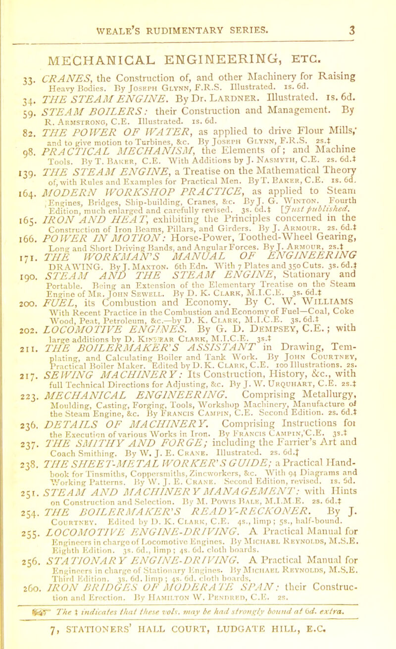 MECHANICAL ENGINEERING, ETC. 33. CRANES, the Construction of, and other Machinery for Raising Heavy Bodies. By Joseph Glynn, F.R.S. Illustrated, is. 6d. 34. THE STEAM ENGINE. By Dr. Lardner. Illustrated, is. 6d. 59. STEAM BOILERS: their Construction and Management. By R. Armstrong, C.E. Illustrated, is. 6d. 82. THE POWER OF WATER, as applied to drive Flour Mills,' and to (jive motion to Turbines, &c. By Joseph Glynn, F.R.S. 2S.J 98. PRACTICAL MECHANISM, the Elements of; and Machine Tools. By T. Baker, C.E. With Additions by J. Nasmyth, C.E. 2s. 6d.t 139. THE STEAM ENGINE, a Treatise on the Mathematical Theory of, with Rules and Examples for Practical Men. By T. Baker, C.E. is. 6d. 164. MODERN WORKSHOP PRACTICE, as applied to Steam Engines, Bridges, Ship-building, Cranes, &c. By J. G. Winton. Fourth ' Edition, much enlarged and carefully revised. 3s. 6d.t [Just published. 165. IRON AND HEAT, exhibiting the Principles concerned in the Construction of Iron Beams, Pillars, and Girders. By J. Armour. 2s. 6d4 166. POWER IN MOTION: Horse-Power, Toothed-Wheel Gearing, Long and Short Driving Bands, and Angular Forces. By J. Armour, 2s4 171. THE WORKMAN'S MANUAL OF ENGINEERING DRAWING. By J. Maxton. 6th Edn. With 7 Plates and 350 Cuts. 3s. 6d.J 190. STEAM AND THE STEAM ENGINE, Stationary and Portable. Bring an Extension of the Elementary Treatise on the Steam Engine of Mr. John Sewell. By D. K. Clark, M.I.C.E. 3s. 6d.i 200. FUEL, its Combustion and Economy. By C. W. Williams With Recent Practice in the Combustion and Economy of Fuel—Coal, Coke Wood, Peat, Petroleum, &c—by D. K. Clark, M.I.C.E. 3s. 6d.I 202. LOCOMOTIVE ENGINES. By G. D. Dempsey, C.E.; with large additions by D. Kin'ear Clark, M.T.C.E. 3s.t 211. THE BOILERMAKER'S ASSISTANT in Drawing, Tern- plating, and Calculating Boiler and Tank Work. By John Courtney, Practical Boiler Maker. Edited by D. K. Clark, C.E. 100 Illustrations. 2s. 217. SEWING MACHINERY: Its Construction, History, &c, with full Technical Directions for Adjusting, &c. By J. W. Urquhart, C.E. 2s.t 223. MECHANICAL ENGINEERING. Comprising Metallurgy, Moulding, Casting, Forging, Tools, Workshop Machinery, Manufacture oi the Steam Engine, &c. By Francis Campin, C.E. Second Edition. 2s. 6d.t 236. DETAILS OF MACHINERY. Comprising Instructions foi the Execution of various Works in Iron. By Francis Campin,'C.E. 3s. t 237. THE SMITHY AND FORGE; including the Farrier's Art and Coach Smithing. By W. J. E. Ckaxe. Illustrated. 2s. 6d.J 238. THE SHEET-METAL WORKER'S GUIDE; a Practical Hand- book for Tinsmiths, Coppersmiths,Zincworkers, &c. Witli 04 Diagrams and Working Patterns. By W. J. E. CrANE. Second Edition, revised, is. Sd. 251. STEAM AND MACHINERY MANAGEM ENT: with Hints on Construction and Selection. By M. Powis Bale, M.I.M.E. 2s. 6d4 254. THE BOILERMAKER'S READY-RECKONER. By J. Courtney. Edited by D. K. Clark, C.E. 4s., limp; ss., half-bound. 255. LOCOMOTIVE ENGINE-DRIVING. A Practical Manual for Engineers in charge of Locomotive Engines. By Michael Reynolds, M.S.E. Eighth Edition. 3s. 6d., limp; 4s. 6d. cloth boards. 256. STATIONARY ENGINE-DRIVING. A Practical Manual for Engineers in charge of Stationary Engines. By Michael Reynolds, M.S.E. Third Edition. 3s. 6d. limp ; 4s. 6d. cloth boards. 260. IRON BRIDGES OF MODERATE SPAN: their Construc- tion and Erection. By Hamilton W. Pendred, C.E. 2s. Ij&f* The % indicates /hat these vols, may be had strongly bound at (id. extra.