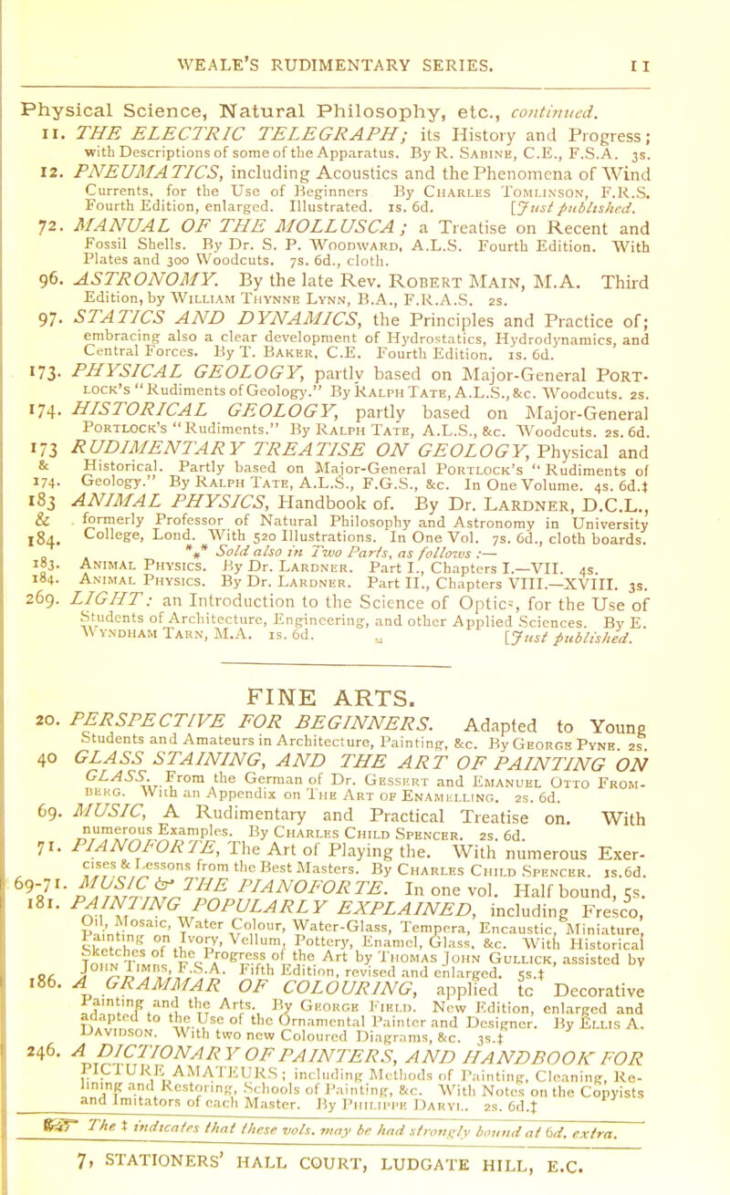 Physical Science, Natural Philosophy, etc., continued. 11. THE ELECTRIC TELEGRAPH; its History and Progress; with Descriptions of some of the Apparatus. By R. Sabine, C.E., F.S.A. 3s. 12. PNEUMATICS, including Acoustics and the Phenomena of Wind Currents, for the Use of Beginners By Charles Tomlinson, F.R.S. Fourth Edition, enlarged. Illustrated, is. 6d. [Justpublished. 72. MANUAL OF THE MOLLUSC A ; a Treatise on Recent and Fossil Shells. By Dr. S. P. Woodward, A.L.S. Fourth Edition. With Plates and 300 Woodcuts. 7s. 6d., cloth. 96. ASTRONOMY. By the late Rev. Robert Main, M.A. Third Edition, by William Thynne Lynn, B.A., F.R.A.S. 2s. 97. STATICS AND DYNAMICS, the Principles and Practice of; embracing also a clear development of Hydrostatics, Hydrod}'naniics, and Central Forces. By T. Baker, C.E. Fourth Edition, is. 6d. 173. PHYSICAL GEOLOGY, partly based on Major-General Port- lock's Rudiments of Geology. By Ralph Tate, A.L.S., 8cc. Woodcuts. 2s. 174. HISTORICAL GEOLOGY, partly based on Major-General Portlock's Rudiments. By Ralph Tate, A.L.S., &c. Woodcuts. 2s. 6d. 173 RUDIMENTARY TREATISE ON GEOLOGY, Physical and & Historical. Partly based on Major-General Portlock's Rudiments of 174. Geology. By Ralph Tate, A.L.S., F.G.S., &c. In One Volume. 4s. 6d4 183 ANIMAL PHYSICS, Handbook of. By Dr. Lardner, D.C.L., & . formerly Professor of Natural Philosophy and Astronomy in University 184. Col'ege, Lond. With 520 Illustrations. In One Vol. 7s. 6d., cloth boards. %* Sold also in Two Parts, as follows :— 183. Animal Physics. By Dr. Lardner. Part I., Chapters I.—VII. 4s. 184. Animal Physics. By Dr. Lardner. Part II., Chapters VIII.—XVIII. 3s. 269. LIGHT; an Introduction to the Science of Optic--, for the Use of Students of Architecture, Engineering, and other Applied Sciences. By E. V y.ndham Tarn, M.A. is. 6d. M [J,ist published. FINE ARTS. 20. PERSPECTIVE FOR BEGINNERS. Adapted to Young Students and Amateurs in Architecture, Painting, &c. By Georg* Pyne 2s 40 GLASS STAINING, AND THE ART OF PAINTING ON GLASS. From the German of Dr. Gessert and Emanuel Otto From- BtkG. With an Appendix on The Art of Enamelling. 2s. 6d. 69. MUSIC, A Rudimentary and Practical Treatise on. With ^rumf^IS ExamP1(!S- By Charles Child Spencer. 2s. 6d. 71. PIANOFORTE, The Art of Playing the. With numerous Exer- Uessons from t,JC Best Masters. By Charles Child Spencer. js.6d. MOSJC^ THE PIANOFORTE. In one vol. Half bound, 5s. 181. PAINTING' POPULARLY EXPLAINED, including Fresco, O, Mosaic, Water Colour, Water-Glass, Tempera, Encaustic, Miniature, J; '5 on Ivory, Vellum Pottery, Enamel, Glass, &c. With Historical TnnL T.Lnl feCQPAr0f?rT?-rS,° ^,he Art b? 'i'l'OMAS JoHN GuLLICK, assisted by CA J £iT,S;£'VA- Flfth Editio. revised and enlarged. Ss.* 186. A GRAMMAR OF COLOURING, applied tc Decorative lamting and the Arts By George Field. New Edition, enlarged and adapted to the Use of the Ornamental Painter and Designer. By Ellis A. Davidson. With two new Coloured Diagrams, &c. 3s4 246. A DICTIONARY OF PAINTERS, AND HANDBOOK FOR PIC1URE AMATEURS; including Methods of Painting, Cleaning, Re- Uning and Restoring, Schools of Painting, &c. With Notes on the Copyists and Imitators of each Master. By PHILIPPE DARYL, 2s. 6d.t %$T The t indicates that these vols, may be had strongly bound at 6d. extra.