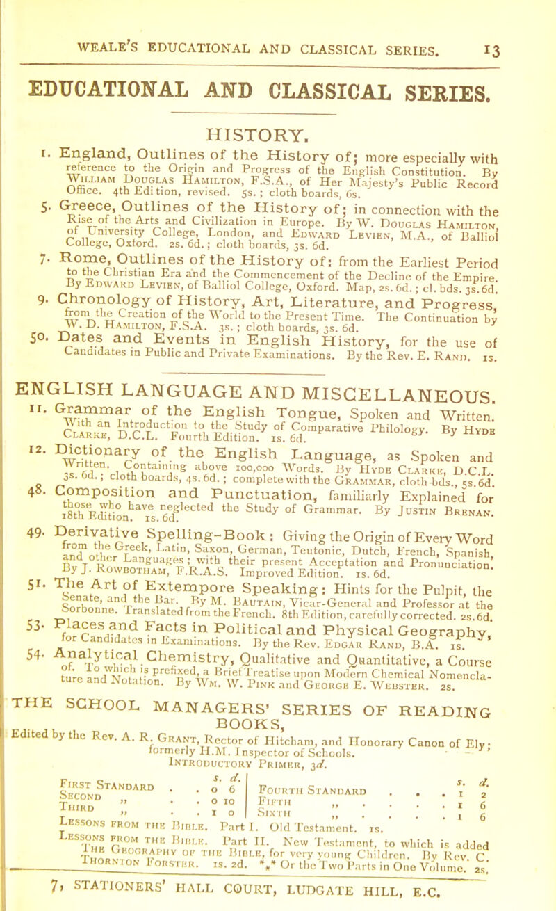 EDUCATIONAL AND CLASSICAL SERIES. HISTORY. 1. England, Outlines of the History of; more especially with reference to the Origin and Progress of the English Constitution. By William Douglas Hamilton, F.S.A., of Her Majesty's Public Record Otnce. 4th Edi tion, revised. 5s. ; cloth boards, 6s. 5. Greece, Outlines of the History of; in connection with the Rise of the Arts and Civilization in Europe. By W. Douglas Hamilton, ot University College, London, and Edward Levien, M.A., of Ballio College, Oxford. 2s. 6d.; cloth boards, 3s. 6d. 7. Rome, Outlines of the History of: from the Earliest Period to the Christian Era and the Commencement of the Decline of the Empire By Edward Levien, of Balliol College, Oxford. Map, 2s. 6d. ; cl. bds. 3s. 6d. 9. Chronology of History, Art, Literature, and Progress from the Creation of the World to the Present Time. The Continuation by W. D. Hamilton, F.S.A. 3s. ; cloth boards, 3s. 6d. So. Dates and Events in English History, for the use of Candidates in Public and Private Examinations. By the Rev. E. Rand. is. ENGLISH LANGUAGE AND MISCELLANEOUS. 11. Grammar of the English Tongue, Spoken and Written! rr'll an r^°TUCtl?n to, 'ie, Study of Comparative Philology. By Hyde Clarke, D.C.L. Fourth Edition, is. 6d. V 12. Dictionary of the English Language, as Spoken and « fid Vl £1 Ang a~vo I00'0?0 Words- By HvDE Clarke, D.C.L. 3S. od., cloth boards, 4s. 6d. ; complete with the Grammar, cloth bds 5s 6d 48. Composition and Punctuation, familiarly Explained for i8thSEd^t1ionhaTs.6edgleCted StUdy °f Graramar- By JUSTIN Brenan. 49- Derivative Spelling-Book: Giving the Origin of Every Word JUT l?,6 rek' Latin' Saxon- German, Teutonic, Dutch, French, Spanish and other Languages ; with their present Acceptation and Pronunciation' By J. Rowbotiiam, F.R.A.S. Improved Edition, is. 6d. onunc.ation. 51. The Art of Extempore Speaking: Hints for the Pulpit, the lorhon'nf Tthe j rBy M.- Bautain, Vicar-General and Professor at the borbonne. Translated from the French. 8th Edition, carefully corrected. 2S 6d 53- Places and Facts in Political and Physical Geography' for Candidates in Examinations. By the Rev. Edgar Rand, B.A. rs Y> 54- Analytical Chemistry, Qualitative and Quantitative, a Course turn nriw1, J? prcfi5ed4,a Brief Treatise upon Modern Chemical Nomencla- ture and Notation. By Wm. W. Pink and George E. Webster, as. THE SCHOOL MANAGERS' SERIES OF READING BOOKS, Edited by the Rev. A. R Grant, Rector of Hitcham, and Honorary Canon of Ely formerly H.M. Inspector of Schools. Introductory Primer, 3d. s. ei Fourth Standard . . . 1 2 If11'1' 16 j • * - Sixth , 6 LESSONS prom the Bidlb. Part I. Old Testament, is. Lessons prom thb Bible. Part II. New Testament, to which is added IbiOCRAPHv op tup. Hini.n, for very young Children. By Rev C Thornton E ORSTER. is. 2d. %* Or the Two Parts in One Volume!' 2S.' s d First Standard . .06 Second „ . . 0 10 Third .. , Q