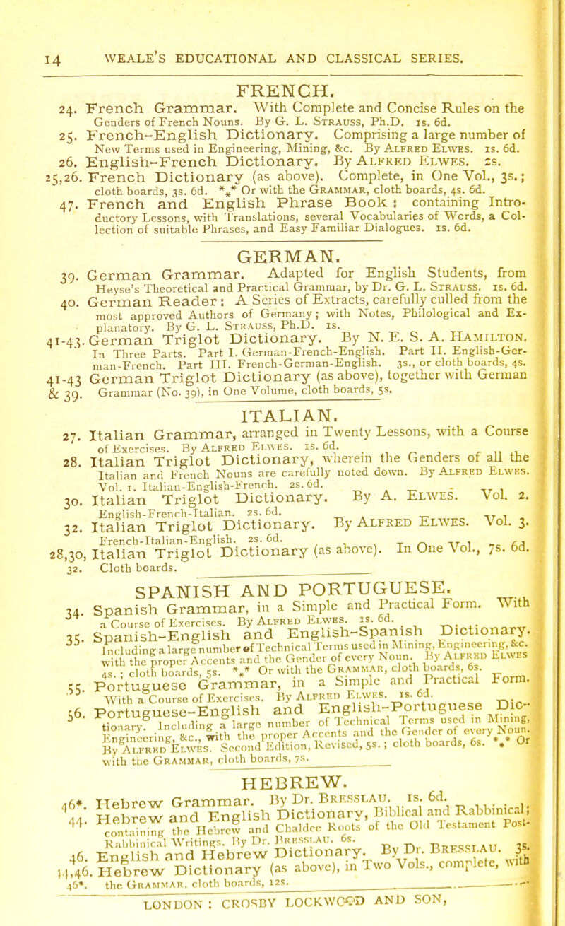 FRENCH. 24. French Grammar. With Complete and Concise Rules on the Genders of French Nouns. By G. L. Strauss, Ph.D. is. 6d. 25. French-English Dictionary. Comprising a large number of New Terms used in Engineering-, Mining, &c. By Alfred Elwes. is. 6d. 26. English-French Dictionary. By Alfred Elwes. 2s. 25,26. French Dictionary (as above). Complete, in One Vol., 3s.; cloth boards, 3s. 6d. *** Or with the Grammar, cloth boards, 4s. 6d. 47. French and English Phrase Book : containing Intro- ductory Lessons, with Translations, several Vocabularies of Words, a Col- lection of suitable Phrases, and Easy Familiar Dialogues, is. 6d. GERMAN. 39. German Grammar. Adapted for English Students, from Heyse's Theoretical and Practical Grammar, by Dr. G. L. Strauss, is. 6d. 40. German Reader : A Series of Extracts, carefully culled from the most approved Authors of Germany; with Notes, Philological and Ex- planatory. By G. L. Strauss, Ph.D. is. 41-43. German Triglot Dictionary. By N. E. S. A. Hamilton. In Three Parts. Part I. German-French-English. Part II. English-Ger- man-French. Part III. French-German-English. 3s., or cloth boards, 4s. 41-43 German Triglot Dictionary (as above), together with German & 39. Grammar (No. 39), in One Volume, cloth boards, 5s. ITALIAN. 27. Italian Grammar, arranged in Twenty Lessons, with a Course of Exercises. By Alfred Elwes. is. 6d. _ 28. Italian Triglot Dictionary, wherein the Genders of all tne Italian and French Nouns are carefully noted down. By Alfred Elwes. Vol. 1. Italian-English-French. 2s. 6d. 30. Italian Triglot Dictionary. By A. Elwes. Vol. 2. English-French-Italian. 2S. 6d. „. , 32. Italian Triglot Dictionary. By Alfred Elwes. Vol. 3. French-Italian-English. 2s. 6d. 28,30, Italian Triglot Dictionary (as above). In One Vol., 7s. 6d. 32. Cloth boards. SPANIsiT~AND PORTUGUESE. 34. Spanish Grammar, in a Simple and Practical Form. ^ itn a Course of Exercises. By Alfred Elwes. is . 6d. _. nflYW 35. Spanish-English and English-Spanish Dictionary. Including a large number of Technical Terms used in Mining, Engmecnng, Sx. the proper5Accents and the Gender of every Noun By Alfred Elwes 7s. ; cloth boards, Ss. V Or with the Grammar, cloth board, 6 . « Portuguese Grammar, in a Simple and Practical Form. By Ai.frko Ei.wes. Second Edition, Revised, 5*. i cloth boards, 6s. . Or with the Grammar, cloth boards, 7s. HEBREW. a6« Hebrew Grammar. By Dr. BresslAU. is 6d. H h PW and Enelish Dictionary, Biblical and Rabbinical; ^ ^oSZSs  h£2 and Chaldee Roci'of the Old Testament Post- Rabbinical Writings. By Dr. BrBsslau. 6s. v.i>^t\v J 46. English and Hebrew Dictionary By Dr. Bresslau. 3* K?46. Hebrew Dictionary (as above), in Two Vols., complete, wrti l6«. the Grammar, cloth boards, 12s. M