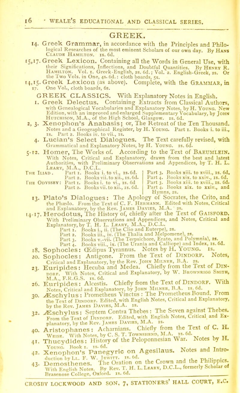 GREEK. 14. Greek Grammar, in accordance with the Principles and Philo- logical Researches of the most eminent Scholars of our own day. By Hans Claude Hamilton, is. 6d. 15,17. Greek Lexicon. Containing all the Words in General Use, with their Significations, Inflections, and Doubtful Quantities. By Henry R. Hamilton. Vol. 1. Greek-English, 2s. 6d.; Vol. 2. English-Greek, 2s. Or the Two Vols, in One, 4s. 6d.: cloth boards, 5s. 14,15. Greek Lexicon (as above). Complete, with the Grammar, in 17. One Vol., cloth boards, 6s. GREEK CLASSICS. With Explanatory Notes in English. 1. Greek Delectus. Containing Extracts from Classical Authors, with Genealogical Vocabularies and Explanatory Notes, byH. Young. New Edition, with an improved and enlarged Supplementary Vocabulary, by John Hutchison, M.A., of the High School, Glasgow, is. 6d. 2,3. Xenophon's Anabasis; or, The Retreat of the Ten Thousand. Notes and a Geographical Register, by H. Young. Part 1. Books i. to iii., is. Part 2. Books iv. to vii., is. 4. Lucian's Select Dialogues. The Text carefully revised, with Grammatical and Explanatory Notes, by H. Young, is. 6d. 5-12. Homer, The Works of. According to the Text of Baeumlein. With Notes, Critical and Explanatory, drawn from the best and latest Authorities, with Preliminary Observations and Appendices, by T. H. L. Leary, M.A., D.C.L. The Iliad . Parti. Books i. to vi., is. 6d. Part 3. Books xiii. to xviii., is. 6d. Part 2. Books vii. to xii., is. 6d. Part 4. Books six. to xxiv., is. 6d. The Odyssey: Parti. Books i. to vi., is. 6d Part 3. Books xiii. to xviii., is. 6d. Part 2. Books vii. to xii., is. 6d. Part 4. Books xix. to xxiv., and Hymns, 2s. 13. Plato's Dialogues: The Apology of Socrates, the Crito, and the Pha;do. From the Text of C. F. Hermann. Edited with Notes, Critical and Explanatory, by the Rev. James Davies, M.A. ' 2s. 14-17. Herodotus, The History of, chiefly after the Text of Gaisford. With Preliminary Observations and Appendices, and Notes, Critical and Explanatory, by T. H. L. Leary, M.A., D.C.L. Part 1. Books i., ii. (The Clio and Euterpe), 2s. Part 2. Books iii., iv. (The Thalia and Melpomene), 2S. Part 3. Books v.-vii. (The Terpsichore, Erato, and Polymnia), 2S. Part 4. Books viii., ix. (The Urania and Calliope) and Index, is. 6d. 18. Sophocles: CEdipus Tyrannus. Notes by H. Young, is. 10. Sophocles: Antigone. From the Text of Dindorf. Notes, Critical and Explanatory, by the Rev. John Milner, B.A. 2s. 23. Euripides: Hecuba and Medea. Chiefly from the Text of Din- dorf. With Notes, Critical and Explanatory, by W. Brownrigg Smith, M.A., F.R.G.S. is. 6d. , m r^ 26. Euripides: Alcestis. Chiefly from the Text of Dindorf. With Notes, Critical and Explanatory, by John Mii.nrr, B.A. is 6d. 30. ./Eschylus : Prometheus Vinctus : The Prometheus Bound. Prom the Text of Dindorf. Edited, with English Notes, Critical and Explanatory, by the Rev. James Daviks, M.A. is. 32 ^Eschylus : Septem Contra Thebes : The Seven against Thebes. From the Text of Dindorf. Edited, with English Notes, Critical and Ex- planatory, by the Rev. James Davibs, M.A. is. 40. Aristophanes : Acharnians. Chiefly from the Text of C. H. Welsh. With Notes, by C. S. T. Townshhnd, M.A. is. 6d. 41. Thucydides: History of the Peloponnesian War. Notes by H. Ynn\o. Book i. is. 6d. XT , T , 42. Xenophon's Panegyric on Agesdaus. Notes and Intro- duction by Ll. F. W. Juwitt. is. 6d. „j A. PWlinni« 43- Demosthenes. The Oration on the Crown and the Philippics. With English Notes. By Rev. T. H. L. Leary, D.C.L., formerly Scholar of Brasenose College, Oxford, is. 6d. CROSBY LOCKWOOD AND SON, 7, STATIONERS* HALL COURT, E.C.