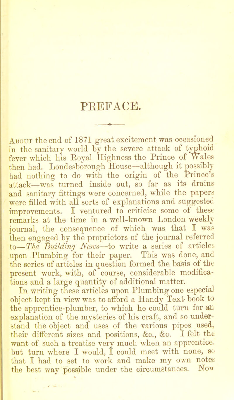 PKEFACE. About the end of 1871 great excitement was occasioned in the sanitary world by the severe attack of typhoid fever which his Eoyal Highness the Prince of Wales then had. Londesborough House—although it possibly had nothing to do with the origin of the Prince's attack—was turned inside out, so far as its drains and sanitary fittings were concerned, while the papers were filled with all sorts of explanations and suggested improvements. I ventured to criticise some of these remarks at the time in a well-known London weekly journal, the consequence of which was that I was then engaged by the proprietors of the journal referred to—The Building News—to write a series of articles upon Plumbing for their paper. This was done, and the series of articles in question formed the basis of the present work, with, of course, considerable modifica- tions and a large quantity of additional matter. In writing these articles upon Plumbing one especial object kept in view was to afford a Handy Text book to the apprentice-plumber, to which he could turn for an explanation of the mysteries of his craft, and so under- stand the object and uses of the various pipes used, their different sizes and positions, &c., &c. I felt the want of such a treatise very much when an apprentice, but turn where I would, I could meet with none, so that I had to set to work and make my own notes the best way possible under the circumetances. Not\