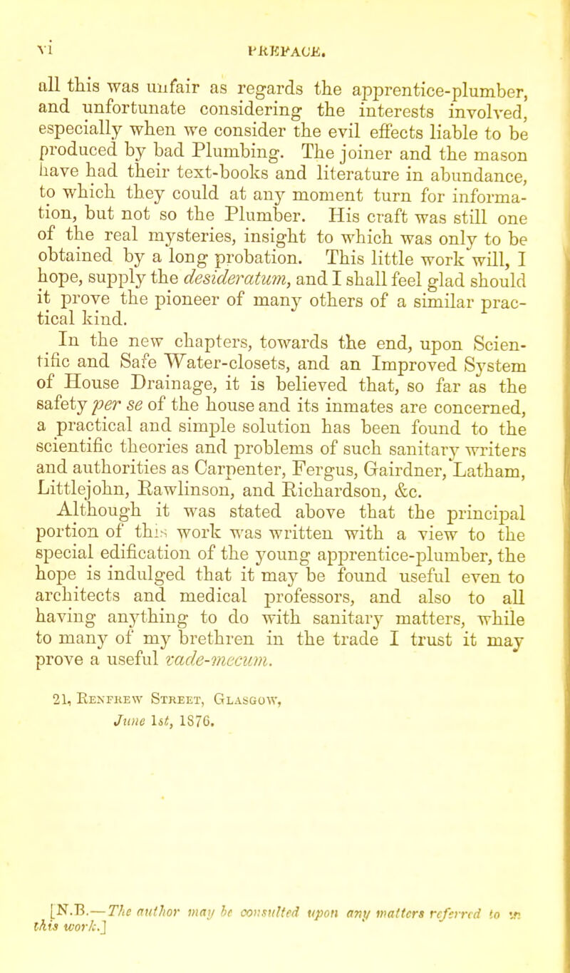 all this was unfair as regards the apprentice-plumber, and unfortunate considering the interests invoh'ed, especially when we consider the evil effects liable to be produced by bad Plumbing. The joiner and the mason have had their text-books and literature in abundance, to which they could at any moment turn for informa- tion, but not so the Plumber. His craft was still one of the real mysteries, insight to which was only to be obtained by a long probation. This little work will, I hope, supply the desideratum, and I shall feel glad should it prove the pioneer of many others of a similar prac- tical kind. In the new chapters, towards the end, upon Scien- tific and Safe Water-closets, and an Improved System of House Drainage, it is believed that, so far as the safety loer se of the house and its inmates are concerned, a practical and simple solution has been found to the scientific theories and problems of such sanitary writers and authorities as Carpenter, Fergus, Gairdner, Latham, Littlejohn, Rawlinson, and Richardson, &c. Although it was stated above that the principal portion of this work was written with a view to the special edification of the young apprentice-plumber, the hope is indulged that it may be found useful even to architects and medical professors, and also to all having anything to do with sanitary matters, while to many of my brethren in the trade I trust it may prove a useful vade-mecum. 21, Eexfkew Street, Glasgow, June \it, 1876. [N.B.—The nulhor maij he consulted upon any matters referred to 'jti this work.}