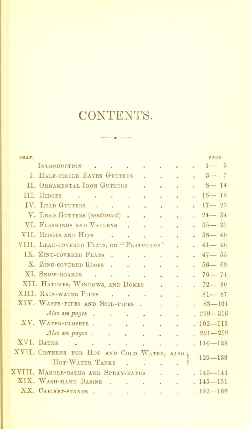 CONTENTS. Introduction . I. Half-ciucle Eaves Gtjtteks II. Ornamental Iron Gutteus III. Ridges .... IV. Lead Gutters V. Lead Gutters {continued) . VI. Flashings and Valleys VII. Ridges and Hips VIIT. Lead-covered Flats, or Plat IX. Zinc-covered Flats , X. Zinc-covered Roofs . XI. Snow-boards ... XII. Hatches, Windows, and Domes XIII. Rain-water Pipes XIV. Waste-pipes and Soil-pipes . Also see pages . XV. Water-closets . Also seepages . XVI. Baths .... XVII. Cisterns for Hot and Cold Hot-Water Tanks XVIII. Marble-baths and Spray-bath XIX. Wash-hand Basins . XX. Cabinet-stands . OHMS Wa i, also tAOt. 1— & 3— 7 8— 14 15— 16 17— 2:v 24— 3-4 35— 37 38— 40 41— 4G 47— 65 56— 69 70— 71 72— 80 81— 87 88—101 299—316 102—113 291 — 299 114—128 129—139 140—144 145—151 152—160