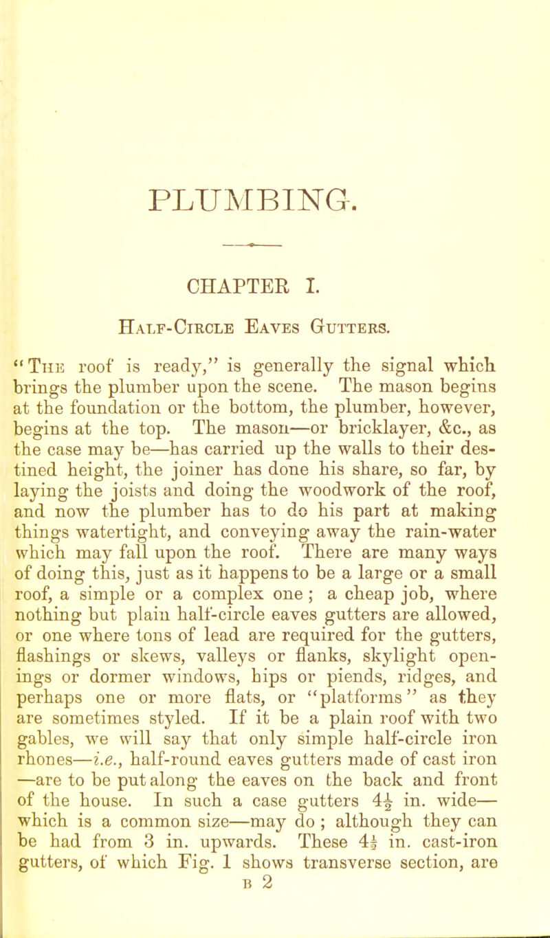 PLUMBING. CHAPTER I. Half-Circle Eaves Gutters. The roof is ready, is generally the signal whicli brings the plumber upon the scene. The mason begins at the foundation or the bottom, the plumber, however, begins at the top. The mason—or bricklayer, &c., as the case may be—has carried up the walls to their des- tined height, the joiner has done his share, so far, by laying the joists and doing the woodwork of the roof, and now the plumber has to do his part at making things watertight, and conveying away the rain-water which may fall upon the roof. There are many ways of doing this, just as it happens to be a large or a small roof, a simple or a complex one ; a cheap job, where nothing but plain half-circle eaves gutters are allowed, or one where tons of lead are required for the gutters, flashings or skews, valleys or flanks, skylight open- ings or dormer windows, hips or piends, ridges, and perhaps one or more fiats, or platforms as they are sometimes styled. If it be a plain roof with two gables, we will say that only simple half-circle iron rhones—i.e., half-round eaves gutters made of cast iron —are to be put along the eaves on the back and front of the house. In such a case gutters 4^ in. wide— which is a common size—may do ; although they can be had from 3 in. upwards. These 4^ in. cast-iron gutters, of which Fig. 1 shows transverse section, are