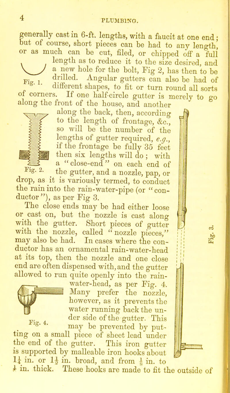 PLUMBING. generally cast m 6-ft. lengths, with a faucit at one end; but of course, short i^ieces can be had to any length, or as much can be cut, filed, or chipped off a full length as to reduce it to the size desired, and a new hole for the bolt. Fig 2, has then to be Fi- 1 ^r^^^®^- ^iigiilar gutters can also be had of °- ■ different shapes, to fit or turn round all sorts of corners. If one half-circle gutter is merely to go along the front of the house, and another along the back, then, according to the length of frontage, &c., so will be the number of the lengths of gutter required, e.g., if the frontage be fully 35 feet then six lengths will do ; with a close-end on each end of the gutter, and a nozzle, pap, or drop, as it is variously termed, to conduct the rain into the rain-water-pipe (or con- ductor), as per Fig 3. The close ends may be had either loose or cast on, but the nozzle is cast along with the gutter. Short pieces of gutter with the nozzle, called nozzle pieces, may also be had. In cases where the con- ductor has an ornamental rain-water-head at its top, then the nozzle and one close end are often dispensed with, and the gutter allowed to run quite openly into the rain- water-head, as per Fig. 4. Many prefer the nozzle, however, as it prevents the water running back the un- ^. ^ der side of the gutter. This ' may be prevented hj put- ting on a small piece of sheet lead under the end of the gutter. This iron gutter is supported by malleable iron hooks about l\ in. or 1^ in. broad, and from \ in. to ^ in. thick. These hooks are made to fit the outside of bo