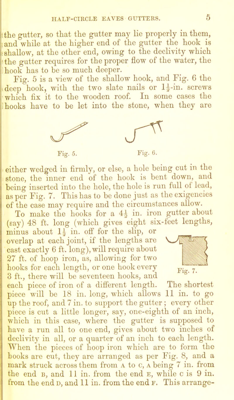 I the gutter, so that the gutter may lie properly in them, ;and while at the higher end of the gutter the hook is sshallo-w, at the other end, owing to the declivity which tthe gutter requires for the proper flow of the water, the Ihook has to be so much deeper. Fig. 5 is a view of the shallow hook, and Fig. 6 the I deep hook, with the two slate nails or l|-in. screws which fix it to the wooden roof. In some cases the II hooks have to be let into the stone, when they are Fig. 5. Fig. 6. either wedged in firmly, or else, a hole being cut in the stone, the inner end of the hook is bent down, and being inserted into the hole, the hole is run full of lead, as per Fig. 7. This has to be done just as the exigencies of the case may require and the circumstances allow. To make the hooks for a ^ in. iron gutter about (say) 48 ft. long (which gives eight six-feet lengths, minus about IJ in. ofi for the slip, or overlap at each joint, if the lengths are cast exactly 6 ft. long), will require about 27 ft. of hoop iron, as, allowing for two hooks for each length, or one hook every 3 ft., there will be seventeen hooks, and each piece of iron of a different length. The shortest piece will be 18 in. long, which allows 11 in. to go up the roof, and 7 in. to support the gutter ; every other piece is cut a little longer, say, one-eighth of an inch, which in this case, where the gutter is supposed to have a run all to one end, gives about two inches of declivity in all, or a quarter of an inch to each length. When the pieces of hoop iron which are to form the books are cut, they are arranged as per Fig. 8, and a mark struck across them from a to c, a being 7 in. from the end b, and 11 in. from the end e, while c is 9 in. from the end d, and 11 in. from the end f. This arrange-