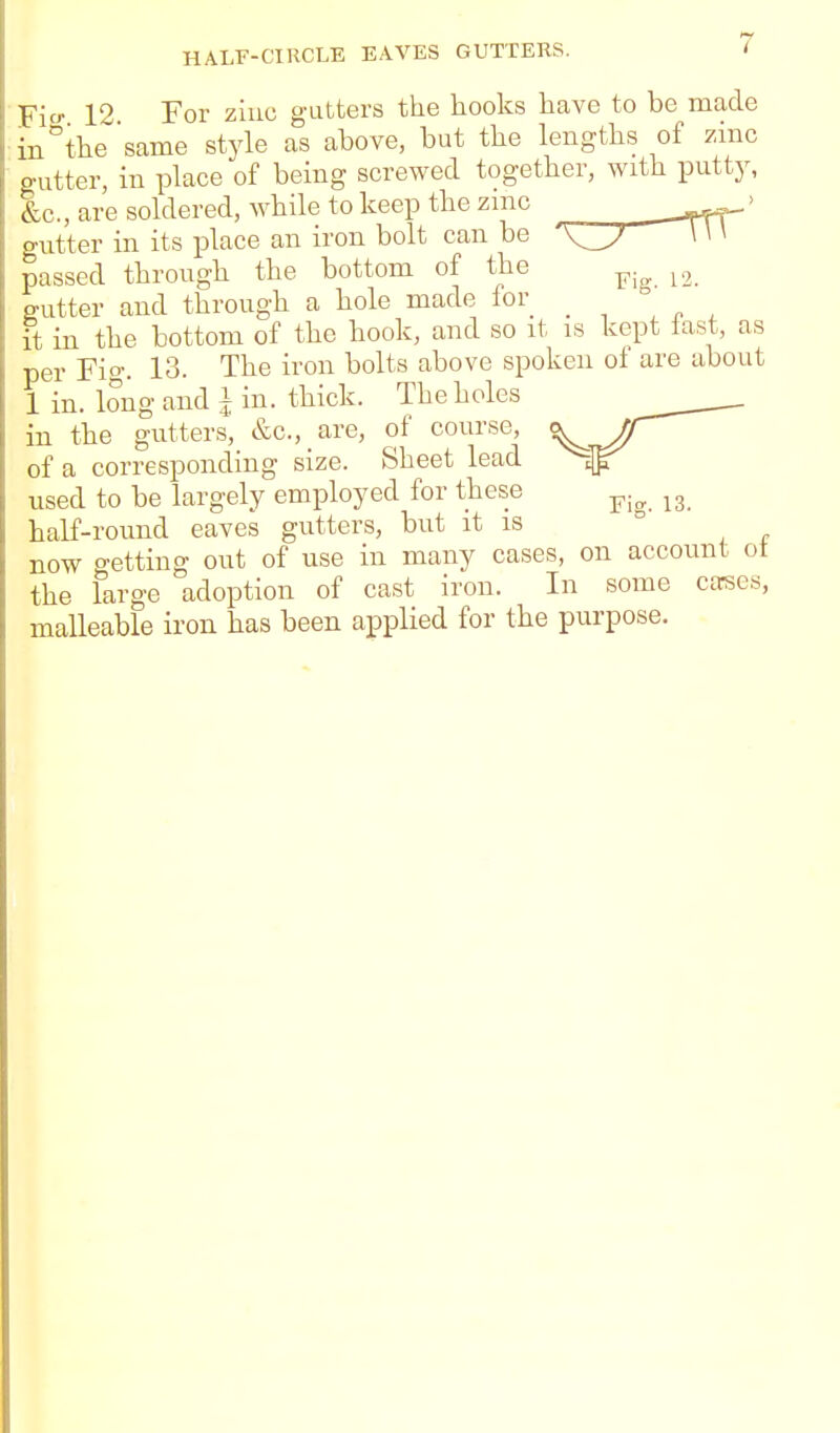 Ficr 12 For ziuc gutters the hooks have to be made in''thesame style as above, but the lengths of zinc gutter, in place of being screwed together, with putty, Ic., are soldered, while to keep the zmc -^rTT' gutter in its place an iron bolt can be \ \ \ passed through the bottom of the ^.^ gutter and through a hole made for _ ° it in the bottom of the hook, and so it is kept last, as per Fig. 13. The iron bolts above spoken of are about 1 in. long and i in. thick. The holes in tbe gutters, &c., are, of course, ^/T of a corresponding size. Sheet lead used to be largely employed for these ^.^ ^3 half-round eaves gutters, but it is ° now getting out of use in many cases, on account ot the large adoption of cast iron. In some cttses, malleable iron has been applied for the purpose.