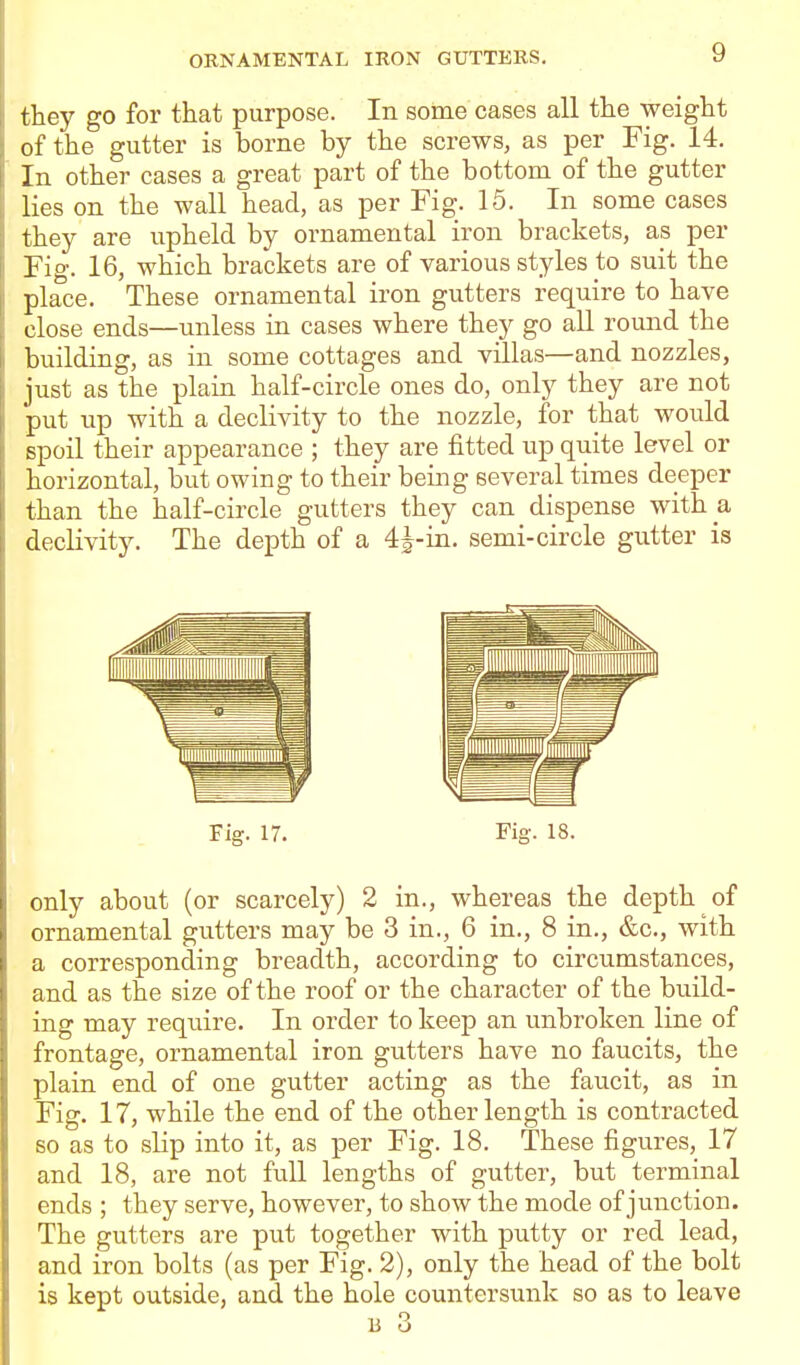they go for that purpose. In some cases all the weight of the gutter is borne by the screws, as per Fig. 14. In other cases a great part of the bottom of the gutter lies on the wall head, as per Fig. 15. In some cases they are upheld by ornamental iron brackets, as per Fig. 16, which brackets are of various styles to suit the place. These ornamental iron gutters require to have close ends—unless in cases where they go aU round the building, as in some cottages and villas—and nozzles, just as the plain half-circle ones do, only they are not put up with a declivity to the nozzle, for that would spoil their appearance ; they are fitted up quite level or horizontal, but owing to their being several times deeper than the half-circle gutters they can dispense with a declivity. The depth of a 4|-in. semi-circle gutter is Fig. 17. Fig. 18. only about (or scarcely) 2 in., whereas the depth of ornamental gutters may be 3 in., 6 in., 8 in., &c., with a corresponding breadth, according to circumstances, and as the size of the roof or the character of the build- ing may require. In order to keep an unbroken line of frontage, ornamental iron gutters have no faucits, the plain end of one gutter acting as the faucit, as in Fig. 17, while the end of the other length is contracted so as to slip into it, as per Fig. 18. These figures, 17 and 18, are not full lengths of gutter, but terminal ends ; they serve, however, to show the mode of junction. The gutters are put together with putty or red lead, and iron bolts (as per Fig. 2), only the head of the bolt is kept outside, and the hole countersunk so as to leave